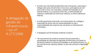 A delegação da
gestão de
infraestruturas
– Lei nº
9.277/1996
• A União, por intermédio do Ministério dos Transportes, autorizada a
delegar, pelo prazo de até vinte e cinco anos, prorrogáveis por até
mais vinte e cinco, aos municípios, estados da Federação ou ao
Distrito Federal, ou a consórcio entre eles, a administração de
rodovias e exploração de trechos de rodovias, ou obras rodoviárias
federais.
• A União igualmente autorizada, nos termos desta Lei, a delegar a
exploração de portos sob sua responsabilidade ou sob a
responsabilidade das empresas por ela direta ou indiretamente
controladas.
• A delegação será formalizada mediante convênio.
• No instrumento de convênio constará cláusula prevendo a
possibilidade de aplicação da legislação do Município, do Estado ou
do Distrito Federal na cobrança de pedágio ou de tarifa portuária, ou
de outra forma de cobrança cabível, no que não contrarie a legislação
federal.
 