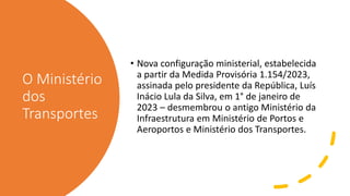 O Ministério
dos
Transportes
• Nova configuração ministerial, estabelecida
a partir da Medida Provisória 1.154/2023,
assinada pelo presidente da República, Luís
Inácio Lula da Silva, em 1° de janeiro de
2023 – desmembrou o antigo Ministério da
Infraestrutura em Ministério de Portos e
Aeroportos e Ministério dos Transportes.
 