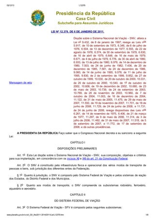 03/12/13 L12379
www.planalto.gov.br/ccivil_03/_Ato2011-2014/2011/Lei/L12379.htm 1/8
Presidência da República
Casa Civil
Subchefia para Assuntos Jurídicos
LEI Nº 12.379, DE 6 DE JANEIRO DE 2011.
Mensagem de veto
Dispõe sobre o Sistema Nacional de Viação - SNV; altera a
Lei no 9.432, de 8 de janeiro de 1997; revoga as Leis nos
5.917, de 10 de setembro de 1973, 6.346, de 6 de julho de
1976, 6.504, de 13 de dezembro de 1977, 6.555, de 22 de
agosto de 1978, 6.574, de 30 de setembro de 1978, 6.630,
de 16 de abril de 1979, 6.648, de 16 de maio de 1979,
6.671, de 4 de julho de 1979, 6.776, de 30 de abril de 1980,
6.933, de 13 de julho de 1980, 6.976, de 14 de dezembro de
1980, 7.003, de 24 de junho de 1982, 7.436, de 20 de
dezembro de 1985, 7.581, de 24 de dezembro de 1986,
9.060, de 14 de junho de 1995, 9.078, de 11 de julho de
1995, 9.830, de 2 de setembro de 1999, 9.852, de 27 de
outubro de 1999, 10.030, de 20 de outubro de 2000, 10.031,
de 20 de outubro de 2000, 10.540, de 1o de outubro de
2002, 10.606, de 19 de dezembro de 2002, 10.680, de 23
de maio de 2003, 10.739, de 24 de setembro de 2003,
10.789, de 28 de novembro de 2003, 10.960, de 7 de
outubro de 2004, 11.003, de 16 de dezembro de 2004,
11.122, de 31 de maio de 2005, 11.475, de 29 de maio de
2007, 11.550, de 19 de novembro de 2007, 11.701, de 18 de
junho de 2008, 11.729, de 24 de junho de 2008, e 11.731,
de 24 de junho de 2008; revoga dispositivos das Leis nos
6.261, de 14 de novembro de 1975, 6.406, de 21 de março
de 1977, 11.297, de 9 de maio de 2006, 11.314, de 3 de
julho de 2006, 11.482, de 31 de maio de 2007, 11.518, de 5
de setembro de 2007, e 11.772, de 17 de setembro de
2008; e dá outras providências.
A PRESIDENTA DA REPÚBLICA Faço saber que o Congresso Nacional decreta e eu sanciono a seguinte
Lei:
CAPÍTULO I
DISPOSIÇÕES PRELIMINARES
Art. 1o Esta Lei dispõe sobre o Sistema Nacional de Viação - SNV, sua composição, objetivos e critérios
para sua implantação, em consonância com os incisos XII e XXI do art. 21 da Constituição Federal.
Art. 2o O SNV é constituído pela infraestrutura física e operacional dos vários modos de transporte de
pessoas e bens, sob jurisdição dos diferentes entes da Federação.
§ 1o Quanto à jurisdição, o SNV é composto pelo Sistema Federal de Viação e pelos sistemas de viação
dos Estados, do Distrito Federal e dos Municípios.
§ 2o Quanto aos modos de transporte, o SNV compreende os subsistemas rodoviário, ferroviário,
aquaviário e aeroviário.
CAPÍTULO II
DO SISTEMA FEDERAL DE VIAÇÃO
Art. 3o O Sistema Federal de Viação - SFV é composto pelos seguintes subsistemas:
 