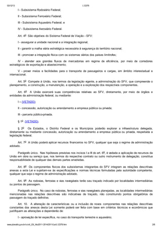 03/12/13 L12379
www.planalto.gov.br/ccivil_03/_Ato2011-2014/2011/Lei/L12379.htm 2/8
I - Subsistema Rodoviário Federal;
II - Subsistema Ferroviário Federal;
III - Subsistema Aquaviário Federal; e
IV - Subsistema Aeroviário Federal.
Art. 4o São objetivos do Sistema Federal de Viação - SFV:
I - assegurar a unidade nacional e a integração regional;
II - garantir a malha viária estratégica necessária à segurança do território nacional;
III - promover a integração física com os sistemas viários dos países limítrofes;
IV - atender aos grandes fluxos de mercadorias em regime de eficiência, por meio de corredores
estratégicos de exportação e abastecimento;
V - prover meios e facilidades para o transporte de passageiros e cargas, em âmbito interestadual e
internacional.
Art. 5o Compete à União, nos termos da legislação vigente, a administração do SFV, que compreende o
planejamento, a construção, a manutenção, a operação e a exploração dos respectivos componentes.
Art. 6o A União exercerá suas competências relativas ao SFV, diretamente, por meio de órgãos e
entidades da administração federal, ou mediante:
I – (VETADO);
II - concessão, autorização ou arrendamento a empresa pública ou privada;
III - parceria público-privada.
§ 1o (VETADO).
§ 2o Os Estados, o Distrito Federal e os Municípios poderão explorar a infraestrutura delegada,
diretamente ou mediante concessão, autorização ou arrendamento a empresa pública ou privada, respeitada a
legislação federal.
Art. 7o A União poderá aplicar recursos financeiros no SFV, qualquer que seja o regime de administração
adotado.
Parágrafo único. Nas hipóteses previstas nos incisos I a III do art. 6o, é vedada a aplicação de recursos da
União em obra ou serviço que, nos termos do respectivo contrato ou outro instrumento de delegação, constitua
responsabilidade de qualquer das demais partes envolvidas.
Art. 8o Os componentes físicos dos subsistemas integrantes do SFV integram as relações descritivas
anexas a esta Lei e sujeitam-se às especificações e normas técnicas formuladas pela autoridade competente,
qualquer que seja o regime de administração adotado.
Art. 9o As rodovias, ferrovias e vias navegáveis terão seu traçado indicado por localidades intermediárias
ou pontos de passagem.
Parágrafo único. No caso de rodovias, ferrovias e vias navegáveis planejadas, as localidades intermediárias
mencionadas nas relações descritivas são indicativas de traçado, não constituindo pontos obrigatórios de
passagem do traçado definitivo.
Art. 10. A alteração de características ou a inclusão de novos componentes nas relações descritivas
constantes dos anexos desta Lei somente poderá ser feita com base em critérios técnicos e econômicos que
justifiquem as alterações e dependerão de:
I - aprovação de lei específica, no caso do transporte terrestre e aquaviário;
 