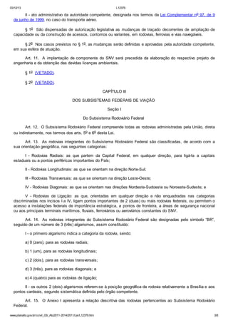 03/12/13 L12379
www.planalto.gov.br/ccivil_03/_Ato2011-2014/2011/Lei/L12379.htm 3/8
II - ato administrativo da autoridade competente, designada nos termos da Lei Complementar no 97, de 9
de junho de 1999, no caso do transporte aéreo.
§ 1o São dispensadas de autorização legislativa as mudanças de traçado decorrentes de ampliação de
capacidade ou da construção de acessos, contornos ou variantes, em rodovias, ferrovias e vias navegáveis.
§ 2o Nos casos previstos no § 1o, as mudanças serão definidas e aprovadas pela autoridade competente,
em sua esfera de atuação.
Art. 11. A implantação de componente do SNV será precedida da elaboração do respectivo projeto de
engenharia e da obtenção das devidas licenças ambientais.
§ 1o (VETADO).
§ 2o (VETADO).
CAPÍTULO III
DOS SUBSISTEMAS FEDERAIS DE VIAÇÃO
Seção I
Do Subsistema Rodoviário Federal
Art. 12. O Subsistema Rodoviário Federal compreende todas as rodovias administradas pela União, direta
ou indiretamente, nos termos dos arts. 5o e 6o desta Lei.
Art. 13. As rodovias integrantes do Subsistema Rodoviário Federal são classificadas, de acordo com a
sua orientação geográfica, nas seguintes categorias:
I - Rodovias Radiais: as que partem da Capital Federal, em qualquer direção, para ligá-la a capitais
estaduais ou a pontos periféricos importantes do País;
II - Rodovias Longitudinais: as que se orientam na direção Norte-Sul;
III - Rodovias Transversais: as que se orientam na direção Leste-Oeste;
IV - Rodovias Diagonais: as que se orientam nas direções Nordeste-Sudoeste ou Noroeste-Sudeste; e
V - Rodovias de Ligação: as que, orientadas em qualquer direção e não enquadradas nas categorias
discriminadas nos incisos I a IV, ligam pontos importantes de 2 (duas) ou mais rodovias federais, ou permitem o
acesso a instalações federais de importância estratégica, a pontos de fronteira, a áreas de segurança nacional
ou aos principais terminais marítimos, fluviais, ferroviários ou aeroviários constantes do SNV.
Art. 14. As rodovias integrantes do Subsistema Rodoviário Federal são designadas pelo símbolo “BR”,
seguido de um número de 3 (três) algarismos, assim constituído:
I - o primeiro algarismo indica a categoria da rodovia, sendo:
a) 0 (zero), para as rodovias radiais;
b) 1 (um), para as rodovias longitudinais;
c) 2 (dois), para as rodovias transversais;
d) 3 (três), para as rodovias diagonais; e
e) 4 (quatro) para as rodovias de ligação;
II - os outros 2 (dois) algarismos referem-se à posição geográfica da rodovia relativamente a Brasília e aos
pontos cardeais, segundo sistemática definida pelo órgão competente.
Art. 15. O Anexo I apresenta a relação descritiva das rodovias pertencentes ao Subsistema Rodoviário
Federal.
 