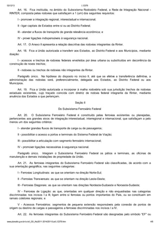 03/12/13 L12379
www.planalto.gov.br/ccivil_03/_Ato2011-2014/2011/Lei/L12379.htm 4/8
Art. 16. Fica instituída, no âmbito do Subsistema Rodoviário Federal, a Rede de Integração Nacional -
RINTER, composta pelas rodovias que satisfaçam a 1 (um) dos seguintes requisitos:
I - promover a integração regional, interestadual e internacional;
II - ligar capitais de Estados entre si ou ao Distrito Federal;
III - atender a fluxos de transporte de grande relevância econômica; e
IV - prover ligações indispensáveis à segurança nacional.
Art. 17. O Anexo II apresenta a relação descritiva das rodovias integrantes da Rinter.
Art. 18. Fica a União autorizada a transferir aos Estados, ao Distrito Federal e aos Municípios, mediante
doação:
I - acessos e trechos de rodovias federais envolvidos por área urbana ou substituídos em decorrência da
construção de novos trechos;
II - rodovias ou trechos de rodovias não integrantes da Rinter.
Parágrafo único. Na hipótese do disposto no inciso II, até que se efetive a transferência definitiva, a
administração das rodovias será, preferencialmente, delegada aos Estados, ao Distrito Federal ou aos
Municípios.
Art. 19. Fica a União autorizada a incorporar à malha rodoviária sob sua jurisdição trechos de rodovias
estaduais existentes, cujo traçado coincida com diretriz de rodovia federal integrante da Rinter, mediante
anuência dos Estados a que pertençam.
Seção II
Do Subsistema Ferroviário Federal
Art. 20. O Subsistema Ferroviário Federal é constituído pelas ferrovias existentes ou planejadas,
pertencentes aos grandes eixos de integração interestadual, interregional e internacional, que satisfaçam a pelo
menos um dos seguintes critérios:
I - atender grandes fluxos de transporte de carga ou de passageiros;
II - possibilitar o acesso a portos e terminais do Sistema Federal de Viação;
III - possibilitar a articulação com segmento ferroviário internacional;
IV - promover ligações necessárias à segurança nacional.
Parágrafo único. Integram o Subsistema Ferroviário Federal os pátios e terminais, as oficinas de
manutenção e demais instalações de propriedade da União.
Art. 21. As ferrovias integrantes do Subsistema Ferroviário Federal são classificadas, de acordo com a
sua orientação geográfica, nas seguintes categorias:
I - Ferrovias Longitudinais: as que se orientam na direção Norte-Sul;
II - Ferrovias Transversais: as que se orientam na direção Leste-Oeste;
III - Ferrovias Diagonais: as que se orientam nas direções Nordeste-Sudoeste e Noroeste-Sudeste;
IV - Ferrovias de Ligação: as que, orientadas em qualquer direção e não enquadradas nas categorias
discriminadas nos incisos I a III, ligam entre si ferrovias ou pontos importantes do País, ou se constituem em
ramais coletores regionais; e
V - Acessos Ferroviários: segmentos de pequena extensão responsáveis pela conexão de pontos de
origem ou destino de cargas e passageiros a ferrovias discriminadas nos incisos I a IV.
Art. 22. As ferrovias integrantes do Subsistema Ferroviário Federal são designadas pelo símbolo “EF” ou
 