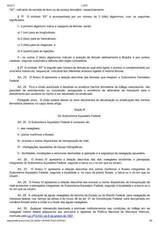 03/12/13 L12379
www.planalto.gov.br/ccivil_03/_Ato2011-2014/2011/Lei/L12379.htm 5/8
“AF”, indicativo de estrada de ferro ou de acesso ferroviário, respectivamente.
§ 1o O símbolo “EF” é acompanhado por um número de 3 (três) algarismos, com os seguintes
significados:
I - o primeiro algarismo indica a categoria da ferrovia, sendo:
a) 1 (um) para as longitudinais;
b) 2 (dois) para as transversais;
c) 3 (três) para as diagonais; e
d) 4 (quatro) para as ligações;
II - os outros 2 (dois) algarismos indicam a posição da ferrovia relativamente a Brasília e aos pontos
cardeais, segundo sistemática definida pelo órgão competente.
§ 2o O símbolo “AF” é seguido pelo número da ferrovia ao qual está ligado o acesso e complementado por
uma letra maiúscula, sequencial, indicativa dos diferentes acessos ligados à mesma ferrovia.
Art. 23. O Anexo III apresenta a relação descritiva das ferrovias que integram o Subsistema Ferroviário
Federal.
Art. 24. Fica a União autorizada a desativar ou erradicar trechos ferroviários de tráfego inexpressivo, não
passíveis de arrendamento ou concessão, assegurada a existência de alternativa de transporte para o
atendimento aos usuários do trecho a ser desativado ou erradicado.
Parágrafo único. A União poderá alienar os bens decorrentes da desativação ou erradicação dos trechos
ferroviários previstos no caput deste artigo.
Seção III
Do Subsistema Aquaviário Federal
Art. 25. O Subsistema Aquaviário Federal é composto de:
I - vias navegáveis;
II - portos marítimos e fluviais;
III - eclusas e outros dispositivos de transposição de nível;
IV - interligações aquaviárias de bacias hidrográficas;
V - facilidades, instalações e estruturas destinadas à operação e à segurança da navegação aquaviária.
Art. 26. O Anexo IV apresenta a relação descritiva das vias navegáveis existentes e planejadas
integrantes do Subsistema Aquaviário Federal, segundo a bacia ou o rio em que se situem.
Art. 27. O Anexo V apresenta a relação descritiva dos portos marítimos e fluviais integrantes do
Subsistema Aquaviário Federal, segundo a localidade e, no caso de portos fluviais, a bacia ou o rio em que se
situem.
Art. 28. O Anexo VI apresenta a relação descritiva das eclusas e outros dispositivos de transposição de
nível existentes e planejados integrantes do Subsistema Aquaviário Federal, segundo a localidade e a bacia ou o
rio em que se situem.
Art. 29. A utilização de águas navegáveis de domínio de Estado ou do Distrito Federal, para navegação de
interesse federal, nos termos da alínea d do inciso XII do art. 21 da Constituição Federal, será disciplinada em
convênio firmado entre a União e o titular das águas navegáveis.
Art. 30. Qualquer intervenção destinada a promover melhoramentos nas condições do tráfego em via
navegável interior deverá adequar-se aos princípios e objetivos da Política Nacional de Recursos Hídricos,
instituída pela Lei no 9.433, de 8 de janeiro de 1997.
 
