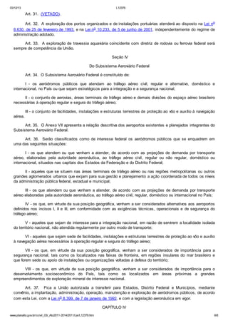 03/12/13 L12379
www.planalto.gov.br/ccivil_03/_Ato2011-2014/2011/Lei/L12379.htm 6/8
Art. 31. (VETADO).
Art. 32. A exploração dos portos organizados e de instalações portuárias atenderá ao disposto na Lei no
8.630, de 25 de fevereiro de 1993, e na Lei no 10.233, de 5 de junho de 2001, independentemente do regime de
administração adotado.
Art. 33. A exploração de travessia aquaviária coincidente com diretriz de rodovia ou ferrovia federal será
sempre de competência da União.
Seção IV
Do Subsistema Aeroviário Federal
Art. 34. O Subsistema Aeroviário Federal é constituído de:
I - os aeródromos públicos que atendam ao tráfego aéreo civil, regular e alternativo, doméstico e
internacional, no País ou que sejam estratégicos para a integração e a segurança nacional;
II - o conjunto de aerovias, áreas terminais de tráfego aéreo e demais divisões do espaço aéreo brasileiro
necessárias à operação regular e segura do tráfego aéreo;
III - o conjunto de facilidades, instalações e estruturas terrestres de proteção ao vôo e auxílio à navegação
aérea.
Art. 35. O Anexo VII apresenta a relação descritiva dos aeroportos existentes e planejados integrantes do
Subsistema Aeroviário Federal.
Art. 36. Serão classificados como de interesse federal os aeródromos públicos que se enquadrem em
uma das seguintes situações:
I - os que atendem ou que venham a atender, de acordo com as projeções de demanda por transporte
aéreo, elaboradas pela autoridade aeronáutica, ao tráfego aéreo civil, regular ou não regular, doméstico ou
internacional, situados nas capitais dos Estados da Federação e do Distrito Federal;
II - aqueles que se situem nas áreas terminais de tráfego aéreo ou nas regiões metropolitanas ou outros
grandes aglomerados urbanos que exijam para sua gestão e planejamento a ação coordenada de todos os níveis
da administração pública federal, estadual e municipal;
III - os que atendem ou que venham a atender, de acordo com as projeções de demanda por transporte
aéreo elaboradas pela autoridade aeronáutica, ao tráfego aéreo civil, regular, doméstico ou internacional no País;
IV - os que, em virtude da sua posição geográfica, venham a ser considerados alternativos aos aeroportos
definidos nos incisos I, II e III, em conformidade com as exigências técnicas, operacionais e de segurança do
tráfego aéreo;
V - aqueles que sejam de interesse para a integração nacional, em razão de servirem a localidade isolada
do território nacional, não atendida regularmente por outro modo de transporte;
VI - aqueles que sejam sede de facilidades, instalações e estruturas terrestres de proteção ao vôo e auxílio
à navegação aérea necessários à operação regular e segura do tráfego aéreo;
VII - os que, em virtude da sua posição geográfica, venham a ser considerados de importância para a
segurança nacional, tais como os localizados nas faixas de fronteira, em regiões insulares do mar brasileiro e
que forem sede ou apoio de instalações ou organizações voltadas à defesa do território;
VIII - os que, em virtude de sua posição geográfica, venham a ser considerados de importância para o
desenvolvimento socioeconômico do País, tais como os localizados em áreas próximas a grandes
empreendimentos de exploração mineral de interesse nacional.
Art. 37. Fica a União autorizada a transferir para Estados, Distrito Federal e Municípios, mediante
convênio, a implantação, administração, operação, manutenção e exploração de aeródromos públicos, de acordo
com esta Lei, com a Lei no 8.399, de 7 de janeiro de 1992, e com a legislação aeronáutica em vigor.
CAPÍTULO IV
 