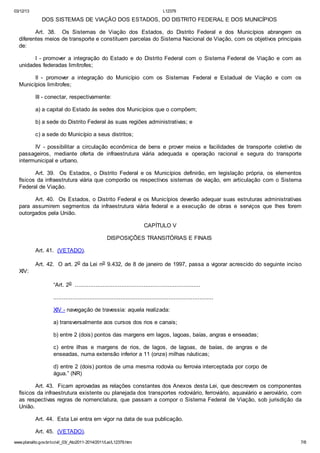03/12/13 L12379
www.planalto.gov.br/ccivil_03/_Ato2011-2014/2011/Lei/L12379.htm 7/8
DOS SISTEMAS DE VIAÇÃO DOS ESTADOS, DO DISTRITO FEDERAL E DOS MUNICÍPIOS
Art. 38. Os Sistemas de Viação dos Estados, do Distrito Federal e dos Municípios abrangem os
diferentes meios de transporte e constituem parcelas do Sistema Nacional de Viação, com os objetivos principais
de:
I - promover a integração do Estado e do Distrito Federal com o Sistema Federal de Viação e com as
unidades federadas limítrofes;
II - promover a integração do Município com os Sistemas Federal e Estadual de Viação e com os
Municípios limítrofes;
III - conectar, respectivamente:
a) a capital do Estado às sedes dos Municípios que o compõem;
b) a sede do Distrito Federal às suas regiões administrativas; e
c) a sede do Município a seus distritos;
IV - possibilitar a circulação econômica de bens e prover meios e facilidades de transporte coletivo de
passageiros, mediante oferta de infraestrutura viária adequada e operação racional e segura do transporte
intermunicipal e urbano.
Art. 39. Os Estados, o Distrito Federal e os Municípios definirão, em legislação própria, os elementos
físicos da infraestrutura viária que comporão os respectivos sistemas de viação, em articulação com o Sistema
Federal de Viação.
Art. 40. Os Estados, o Distrito Federal e os Municípios deverão adequar suas estruturas administrativas
para assumirem segmentos da infraestrutura viária federal e a execução de obras e serviços que lhes forem
outorgados pela União.
CAPÍTULO V
DISPOSIÇÕES TRANSITÓRIAS E FINAIS
Art. 41. (VETADO).
Art. 42. O art. 2o da Lei no 9.432, de 8 de janeiro de 1997, passa a vigorar acrescido do seguinte inciso
XIV:
“Art. 2o .........................................................................
.............................................................................................
XIV - navegação de travessia: aquela realizada:
a) transversalmente aos cursos dos rios e canais;
b) entre 2 (dois) pontos das margens em lagos, lagoas, baías, angras e enseadas;
c) entre ilhas e margens de rios, de lagos, de lagoas, de baías, de angras e de
enseadas, numa extensão inferior a 11 (onze) milhas náuticas;
d) entre 2 (dois) pontos de uma mesma rodovia ou ferrovia interceptada por corpo de
água.” (NR)
Art. 43. Ficam aprovadas as relações constantes dos Anexos desta Lei, que descrevem os componentes
físicos da infraestrutura existente ou planejada dos transportes rodoviário, ferroviário, aquaviário e aeroviário, com
as respectivas regras de nomenclatura, que passam a compor o Sistema Federal de Viação, sob jurisdição da
União.
Art. 44. Esta Lei entra em vigor na data de sua publicação.
Art. 45. (VETADO).
 