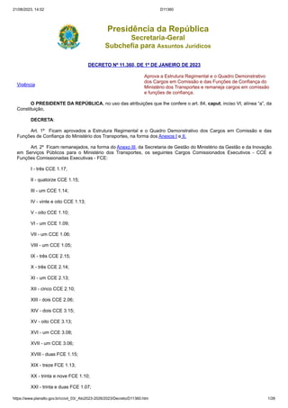 21/08/2023, 14:02 D11360
https://www.planalto.gov.br/ccivil_03/_Ato2023-2026/2023/Decreto/D11360.htm 1/26
Presidência da República
Secretaria-Geral
Subchefia para Assuntos Jurídicos
DECRETO Nº 11.360, DE 1º DE JANEIRO DE 2023
Vigência
Aprova a Estrutura Regimental e o Quadro Demonstrativo
dos Cargos em Comissão e das Funções de Confiança do
Ministério dos Transportes e remaneja cargos em comissão
e funções de confiança.
O PRESIDENTE DA REPÚBLICA, no uso das atribuições que lhe confere o art. 84, caput, inciso VI, alínea “a”, da
Constituição,
DECRETA:
Art. 1º Ficam aprovados a Estrutura Regimental e o Quadro Demonstrativo dos Cargos em Comissão e das
Funções de Confiança do Ministério dos Transportes, na forma dos Anexos I e II.
Art. 2º Ficam remanejados, na forma do Anexo III, da Secretaria de Gestão do Ministério da Gestão e da Inovação
em Serviços Públicos para o Ministério dos Transportes, os seguintes Cargos Comissionados Executivos - CCE e
Funções Comissionadas Executivas - FCE:
I - três CCE 1.17;
II - quatorze CCE 1.15;
III - um CCE 1.14;
IV - vinte e oito CCE 1.13;
V - oito CCE 1.10;
VI - um CCE 1.09;
VII - um CCE 1.06;
VIII - um CCE 1.05;
IX - três CCE 2.15;
X - três CCE 2.14;
XI - um CCE 2.13;
XII - cinco CCE 2.10;
XIII - dois CCE 2.06;
XIV - dois CCE 3.15;
XV - oito CCE 3.13;
XVI - um CCE 3.08;
XVII - um CCE 3.06;
XVIII - duas FCE 1.15;
XIX - treze FCE 1.13;
XX - trinta e nove FCE 1.10;
XXI - trinta e duas FCE 1.07;
 