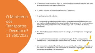 O Ministério
dos
Transportes
– Decreto nº
11.360/2023
• O Ministério dos Transportes, órgão da administração pública federal direta, tem como
área de competência os seguintes assuntos:
• I - política nacional de transportes ferroviário e rodoviário;
• II - política nacional de trânsito;
• III - participação no planejamento estratégico, no estabelecimento de diretrizes para
sua implementação e na definição das prioridades dos programas de investimentos em
transportes ferroviário e rodoviário, em articulação com o Ministério de Portos e
Aeroportos;
• IV - elaboração ou aprovação dos planos de outorgas, na forma prevista em legislação
específica;
• V - estabelecimento de diretrizes para a representação do País em organismos
internacionais e em convenções, acordos e tratados relativos às suas competências; e
• VI - desenvolvimento da infraestrutura e da superestrutura ferroviária e rodoviária em
seu âmbito de competência, com a finalidade de promover a segurança e a eficiência
do transporte de cargas e de passageiros.
 