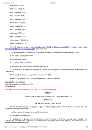 21/08/2023, 14:02 D11360
https://www.planalto.gov.br/ccivil_03/_Ato2023-2026/2023/Decreto/D11360.htm 2/26
XXII - vinte FCE 1.05;
XXIII - uma FCE 2.15;
XXIV - duas FCE 2.14;
XXV - uma FCE 2.13;
XXVI - duas FCE 2.10;
XXVII - duas FCE 2.07;
XXVIII - duas FCE 3.15;
XXIX - doze FCE 3.13;
XXX - duas FCE 3.10;
XXXI - duas FCE 3.07;
XXXII - quatro FCE 4.07; e
XXXIII - quatro FCE 4.05.
Art. 3º O disposto nos art. 14 e art. 15 do Decreto nº 9.739, de 28 de março de 2019, e nos art. 11 a art. 14 do
Decreto nº 10.829, de 5 de outubro de 2021, aplica-se quanto:
I - ao registro de dados no Sistema de Organização e Inovação Institucional do Governo Federal - Siorg;
II - aos prazos para apostilamentos;
III - ao regimento interno;
IV - à permuta entre CCE e FCE;
V - ao registro das alterações por ato inferior a decreto; e
VI - à realocação de cargos em comissão e funções de confiança na Estrutura Regimental do Ministério dos
Transportes.
Art. 4º Este Decreto entra em vigor em 24 de janeiro de 2023.
Brasília, 1º de janeiro de 2023; 202º da Independência e 135º da República.
LUIZ INÁCIO LULA DA SILVA
José Renan Vasconcelos Calheiros Filho
Esther Dweck
Este texto não substitui o publicado no DOU de 1º.1.2023 - Edição especial
ANEXO I
ESTRUTURA REGIMENTAL DO MINISTÉRIO DOS TRANSPORTES
CAPÍTULO I
DA NATUREZA E DA COMPETÊNCIA
Art. 1º O Ministério dos Transportes, órgão da administração pública federal direta, tem como área de
competência os seguintes assuntos:
I - política nacional de transportes ferroviário e rodoviário;
II - política nacional de trânsito;
III - participação no planejamento estratégico, no estabelecimento de diretrizes para sua implementação e na
definição das prioridades dos programas de investimentos em transportes ferroviário e rodoviário, em articulação com o
Ministério de Portos e Aeroportos;
 