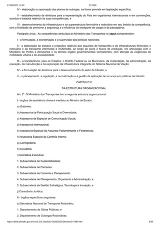 21/08/2023, 14:02 D11360
https://www.planalto.gov.br/ccivil_03/_Ato2023-2026/2023/Decreto/D11360.htm 3/26
IV - elaboração ou aprovação dos planos de outorgas, na forma prevista em legislação específica;
V - estabelecimento de diretrizes para a representação do País em organismos internacionais e em convenções,
acordos e tratados relativos às suas competências; e
VI - desenvolvimento da infraestrutura e da superestrutura ferroviária e rodoviária em seu âmbito de competência,
com a finalidade de promover a segurança e a eficiência do transporte de cargas e de passageiros.
Parágrafo único. As competências atribuídas ao Ministério dos Transportes no caput compreendem:
I - a formulação, a coordenação e a supervisão das políticas nacionais;
II - a elaboração de estudos e projeções relativos aos assuntos de transportes e de infraestruturas ferroviário e
rodoviário e do transporte intermodal e multimodal, ao longo de eixos e fluxos de produção, em articulação com o
Ministério de Portos e Aeroportos e os demais órgãos governamentais competentes, com atenção às exigências de
mobilidade urbana e de acessibilidade;
III - a transferência, para os Estados, o Distrito Federal ou os Municípios, da implantação, da administração, da
operação, da manutenção e da exploração da infraestrutura integrante do Sistema Nacional de Viação;
IV - a formulação de diretrizes para o desenvolvimento do setor de trânsito; e
V - o planejamento, a regulação, a normatização e a gestão da aplicação de recursos em políticas de trânsito.
CAPÍTULO II
DA ESTRUTURA ORGANIZACIONAL
Art. 2º O Ministério dos Transportes tem a seguinte estrutura organizacional:
I - órgãos de assistência direta e imediata ao Ministro de Estado:
a) Gabinete;
b) Assessoria de Participação Social e Diversidade;
c) Assessoria de Especial de Comunicação Social;
d) Assessoria Internacional;
e) Assessoria Especial de Assuntos Parlamentares e Federativos;
f) Assessoria Especial de Controle Interno;
g) Corregedoria;
h) Ouvidoria;
i) Secretaria-Executiva:
1. Subsecretaria de Sustentabilidade;
2. Subsecretaria de Parcerias;
3. Subsecretaria de Fomento e Planejamento;
4. Subsecretaria de Planejamento, Orçamento e Administração; e
5. Subsecretaria de Gestão Estratégica, Tecnologia e Inovação; e
j) Consultoria Jurídica;
II - órgãos específicos singulares:
a) Secretaria Nacional de Transporte Rodoviário;
1. Departamento de Obras Públicas; e
2. Departamento de Outorgas Rodoviárias;
 