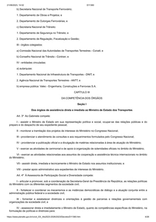 21/08/2023, 14:02 D11360
https://www.planalto.gov.br/ccivil_03/_Ato2023-2026/2023/Decreto/D11360.htm 4/26
b) Secretaria Nacional de Transporte Ferroviário;
1. Departamento de Obras e Projetos; e
2. Departamento de Outorgas Ferroviárias; e
c) Secretaria Nacional de Trânsito:
1. Departamento de Segurança no Trânsito; e
2. Departamento de Regulação, Fiscalização e Gestão;
III - órgãos colegiados:
a) Comissão Nacional das Autoridades de Transportes Terrestres - Conatt; e
b) Conselho Nacional de Trânsito - Contran; e
IV - entidades vinculadas:
a) autarquias:
1. Departamento Nacional de Infraestrutura de Transportes - DNIT; e
2. Agência Nacional de Transportes Terrestres - ANTT; e
b) empresa pública: Valec - Engenharia, Construções e Ferrovias S.A.
CAPÍTULO III
DA COMPETÊNCIA DOS ÓRGÃOS
Seção I
Dos órgãos de assistência direta e imediata ao Ministro de Estado dos Transportes
Art. 3º Ao Gabinete compete:
I - assistir o Ministro de Estado em sua representação política e social, ocupar-se das relações públicas e do
preparo e do despacho de seu expediente pessoal;
II - monitorar a tramitação dos projetos de interesse do Ministério no Congresso Nacional;
III - providenciar o atendimento às consultas e aos requerimentos formulados pelo Congresso Nacional;
IV - providenciar a publicação oficial e a divulgação de matérias relacionadas à área de atuação do Ministério;
V - exercer as atividades de cerimonial e de apoio à organização de solenidades oficiais no âmbito do Ministério;
VI - exercer as atividades relacionadas aos assuntos de cooperação e assistência técnica internacionais no âmbito
do Ministério;
VII - assistir direta, imediata e tecnicamente o Ministro de Estado nos assuntos institucionais; e
VIII - prestar apoio administrativo aos expedientes de interesse do Ministério.
Art. 4º À Assessoria de Participação Social e Diversidade compete:
I - articular e promover, sob a coordenação da Secretaria-Geral da Presidência da República, as relações políticas
do Ministério com os diferentes segmentos da sociedade civil;
II - fortalecer e coordenar os mecanismos e as instâncias democráticas de diálogo e a atuação conjunta entre a
administração pública federal e a sociedade civil;
III - fomentar e estabelecer diretrizes e orientações à gestão de parcerias e relações governamentais com
organizações da sociedade civil; e
IV - assessorar direta e imediatamente o Ministro de Estado, quanto às competências específicas do Ministério, na
formulação de políticas e diretrizes para:
 