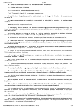 21/08/2023, 14:02 D11360
https://www.planalto.gov.br/ccivil_03/_Ato2023-2026/2023/Decreto/D11360.htm 5/26
a) a promoção da participação social e da igualdade de gênero, étnica e racial;
b) a proteção dos direitos humanos; e
c) o enfrentamento de desigualdades sociais e regionais.
Art. 5º À Assessoria Especial de Comunicação Social compete:
I - providenciar a divulgação de matérias relacionadas à área de atuação do Ministério e de suas entidades
vinculadas; e
II - exercer as atividades de comunicação social relativas às realizações do Ministério e de suas entidades
vinculadas.
Art. 6º À Assessoria Internacional compete:
I - assessorar o Ministro de Estado e as demais autoridades do Ministério e de suas entidades vinculadas nos
temas, nas negociações e nos processos internacionais de interesse do Ministério, em articulação com o Ministério das
Relações Exteriores;
II - subsidiar a tomada de decisão do Ministro de Estado e das demais autoridades do Ministério em temas
relacionados à política internacional de infraestrutura de transportes ferroviário e rodoviário;
III - coordenar, em articulação com as demais unidades, a posição do Ministério em temas internacionais;
IV - participar da avaliação e do planejamento da política nacional de transportes ferroviário e rodoviário e propor
diretrizes para as ações governamentais, em articulação com as Secretarias, em temas afetos à infraestrutura de
transportes internacional;
V - divulgar, em coordenação com a Subsecretaria de Parcerias, as oportunidades de parceria e investimentos do
Ministério junto a potenciais parceiros e investidores internacionais;
VI - propor, em articulação com a Subsecretaria de Parcerias, fontes de recursos internacionais para iniciativas do
Ministério e de suas entidades vinculadas;
VII - participar da proposição e da supervisão dos planos e das diretrizes para a captação de recursos para os
subsistemas ferroviário e rodoviário;
VIII - propor, em articulação com as unidades do Ministério e de suas entidades vinculadas, a celebração de
acordos internacionais;
IX - acompanhar a implementação de ações previstas em acordos internacionais firmados pelo Ministério e por
suas entidades vinculadas;
X - acompanhar e facilitar a negociação e a tramitação de acordos de transportes ferroviário e rodoviário;
XI - acompanhar as discussões técnicas na elaboração de acordos, programas e projetos no âmbito da
cooperação internacional, em particular de iniciativas de integração fronteiriça e integração física sul-americana;
XII - acompanhar e, quando necessário, representar o Ministério em comissões relacionadas a pontes, rodovias e
ferrovias fronteiriças;
XIII - acompanhar os foros de integração regional sul-americana, em articulação com o Ministério das Relações
Exteriores;
XIV - auxiliar no monitoramento dos ativos de infraestrutura de transportes ferroviário e rodoviário localizados na
faixa de fronteira e na manutenção e otimização dos fluxos internacionais de cargas e passageiros;
XV - participar de reuniões, conferências e eventos relacionados à política nacional de infraestrutura de transporte
ferroviário e rodoviário com organismos internacionais, foros multilaterais, governos estrangeiros e instituições
governamentais;
XVI - representar, quando solicitado, o Ministro de Estado em reuniões, eventos e negociações internacionais e
presidir ou compor grupos de trabalho de temas internacionais de interesse do Ministério;
XVII - manter interlocução com embaixadas estrangeiras, representantes de organismos internacionais com sede
no País, embaixadores brasileiros e embaixadas e representações brasileiras junto a organismos internacionais, em
coordenação com o Ministério das Relações Exteriores; e
 