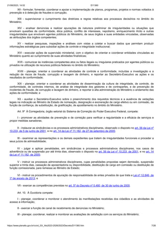 21/08/2023, 14:02 D11360
https://www.planalto.gov.br/ccivil_03/_Ato2023-2026/2023/Decreto/D11360.htm 7/26
XII - formular, fomentar, coordenar e apoiar a implementação de planos, programas, projetos e normas voltados à
prevenção e à detecção de fraudes e corrupção;
XIII - supervisionar o cumprimento das diretrizes e regras relativas aos processos decisórios no âmbito do
Ministério;
XIV - analisar denúncias e realizar apurações de natureza preliminar de irregularidades ou situações que
envolvam questões de conformidade, ética pública, conflito de interesses, nepotismo, enriquecimento ilícito e outras
irregularidades que envolvam agentes públicos do Ministério, de seus órgãos e suas entidades vinculadas, observadas
as atribuições dos órgãos competentes;
XV - realizar pesquisas, inspeções e análises com vistas a coletar e buscar dados que permitam produzir
informações estratégicas para subsidiar ações de controle e integridade institucional;
XVI - executar ações de supervisão ministerial, com o objetivo de orientar e coordenar entidades vinculadas ao
Ministério quanto ao cumprimento de suas atividades finalísticas;
XVII - comunicar às instâncias competentes atos ou fatos ilegais ou irregulares praticados por agentes públicos ou
privados na utilização de recursos públicos federais no âmbito do Ministério;
XVIII - planejar, orientar e coordenar as atividades de controle e conformidade, incluídas a investigação e a
redução de riscos de fraude, corrupção e lavagem de dinheiro, e reportar ao Secretário-Executivo as ações e os
resultados de conformidade;
XIX - planejar, orientar e coordenar as atividades de disseminação da cultura de integridade, de controle, de
conformidade, de controles internos, de análise de integridade dos gestores e de contrapartes, e de prevenção de
incidentes de fraude, de corrupção e lavagem de dinheiro, e reportar à alta administração do Ministério o andamento das
ações de conformidade; e
XX - auxiliar o Secretário-Executivo sobre o preenchimento dos requisitos técnicos e a ausência de vedações
legais na indicação ao Ministro de Estado de nomeação, designação e exoneração de cargo efetivo ou em comissão, de
função de confiança, de substituição, de gratificação, de apostilamento no âmbito do Ministério.
Art. 9º À Corregedoria, órgão setorial do Sistema de Correição do Poder Executivo Federal, compete:
I - promover as atividades de prevenção e de correição para verificar a regularidade e a eficácia de serviços e
propor medidas sanadoras;
II - instaurar as sindicâncias e os processos administrativos disciplinares, observado o disposto no art. 56 da Lei nº
10.233, de 5 de junho de 2001, e no art. 14 da Lei nº 11.182, de 27 de setembro de 2005;
III - examinar as representações e os demais expedientes que tratem de irregularidades funcionais e proceder a
seus juízos de admissibilidade;
IV - julgar e aplicar penalidades, em sindicâncias e processos administrativos disciplinares, nos casos de
advertência ou de suspensão por até trinta dias, observado o disposto no art. 56 da Lei nº 10.233, de 2001, e no art. 14
da Lei nº 11.182, de 2005;
V - instruir os processos administrativos disciplinares, cujas penalidades propostas sejam demissão, suspensão
superior a trinta dias, cassação de aposentadoria ou disponibilidade, destituição de cargo em comissão ou destituição de
função comissionada, para remessa ao Ministro de Estado;
VI - instruir os procedimentos de apuração de responsabilidade de entes privados de que trata a Lei nº 12.846, de
1º de agosto de 2013; e
VII - exercer as competências previstas no art. 5º do Decreto nº 5.480, de 30 de junho de 2005.
Art. 10. À Ouvidoria compete:
I - planejar, coordenar e monitorar o atendimento às manifestações recebidas dos cidadãos e as atividades de
acesso à informação;
II - exercer a função de canal de recebimento de denúncias no Ministério;
III - planejar, coordenar, realizar e monitorar as avaliações de satisfação com os serviços do Ministério;
 