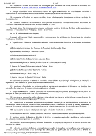 21/08/2023, 14:02 D11360
https://www.planalto.gov.br/ccivil_03/_Ato2023-2026/2023/Decreto/D11360.htm 8/26
IV - coordenar e realizar as atividades de encarregado pelo tratamento de dados pessoais do Ministério, nos
termos do disposto no art. 41 da Lei nº 13.709, de 14 de agosto de 2018;
V - planejar e coordenar comitê técnico das ouvidorias dos órgãos do Ministério e das suas entidades vinculadas e
supervisionar as atividades e os resultados decorrentes da participação social nas ouvidorias;
VI - representar o Ministério em grupos, comitês e fóruns relacionados às atividades de ouvidoria e proteção de
dados pessoais; e
VII - planejar, coordenar e supervisionar a execução das atividades do Ministério relacionadas ao Sistema de
Ouvidorias Federais e das atividades junto à Ouvidoria-Geral da União.
Parágrafo único. As atividades decorrentes de participação social no âmbito da Ouvidoria serão realizadas em
articulação com a Assessoria de Participação Social e Diversidade.
Art. 11. À Secretaria-Executiva compete:
I - assistir o Ministro de Estado na supervisão e na coordenação das atividades das Secretarias e das entidades
vinculadas ao Ministério;
II - supervisionar e coordenar, no âmbito do Ministério e de suas entidades vinculadas, as atividades relacionadas
ao:
a) Sistema de Administração dos Recursos de Tecnologia da Informação - Sisp;
b) Sistema de Administração Financeira Federal;
c) Sistema de Contabilidade Federal;
d) Sistema de Gestão de Documentos e Arquivos - Siga;
e) Sistema de Organização e Inovação Institucional do Governo Federal - Siorg;
f) Sistema de Pessoal Civil da Administração Federal - Sipec;
g) Sistemas de Planejamento e Orçamento Federal;
h) Sistema de Serviços Gerais - Sisg; e
i) Sistema Integrado de Gestão Patrimonial - Siads;
III - coordenar e fomentar, no âmbito do Ministério, ações voltadas à governança, à integridade, à estratégia, à
organização e aos sistemas de gestão e de tecnologia da informação;
IV - coordenar a formulação e a implementação do planejamento estratégico do Ministério e a definição das
prioridades dos programas de investimentos e dos planos de outorgas;
V - propor ao Ministro de Estado a aprovação dos instrumentos de planejamento, de delegação e dos planos de
outorgas, de prestação de serviços e das propostas tarifárias;
VI - coordenar e acompanhar ações relativas à obtenção de licenciamento ambiental dos empreendimentos de
infraestrutura considerados estratégicos pelo Ministério;
VII - supervisionar as atividades relacionadas aos processos de remoção, de remanejamento e de instalação de
interferências, de declaração de utilidade pública para desapropriação e de emissão de posse de imóveis necessários à
execução de obras de implantação dos empreendimentos de infraestrutura das áreas de competência do Ministério;
VIII - supervisionar as ações estratégicas dos órgãos colegiados vinculados ao Ministério;
IX - supervisionar a política nacional de trânsito e a política nacional de transportes ferroviário e rodoviário;
X - auxiliar o Ministro de Estado na definição de diretrizes e regras de organização e gestão e na implementação
das ações da área de competência do Ministério;
XI - articular e acompanhar junto ao Ministério da Fazenda as proposições de políticas de pessoal e salarial das
entidades vinculadas;
XII - submeter ao Ministro de Estado a indicação de nomeação, designação e exoneração de cargo efetivo ou em
comissão, função comissionada ou de confiança, de substituição, de gratificação, de apostilamento no âmbito do
 