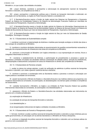 21/08/2023, 14:02 D11360
https://www.planalto.gov.br/ccivil_03/_Ato2023-2026/2023/Decreto/D11360.htm 9/26
Ministério e, no que couber, das entidades vinculadas;
XIII - propor diretrizes, coordenar e acompanhar a estruturação do planejamento nacional de transportes
ferroviário e rodoviário, de competência da União; e
XIV - propor, acompanhar e implementar políticas para o fomento ao transporte intermodal e multimodal, em
articulação com as Secretarias, os órgãos do Poder Executivo federal e a sociedade civil.
§ 1º A Secretaria-Executiva exerce a função de órgão setorial dos Sistemas de Planejamento e Orçamento
Federal, do Sistema de Contabilidade Federal e do Sistema de Administração Financeira Federal por intermédio da
Subsecretaria de Planejamento, Orçamento e Administração.
§ 2º A Secretaria-Executiva exerce a função de órgão setorial do Sistema de Informações Organizacionais do
Governo Federal, do Sistema de Pessoal Civil da Administração Federal, do Sistema de Serviços Gerais e do Sistema de
Gestão de Documentos de Arquivo por meio da Subsecretaria de Planejamento, Orçamento e Administração.
§ 3º A Secretaria-Executiva exerce a função de órgão setorial do Sisp por meio da Subsecretaria de Gestão
Estratégica, Tecnologia e Inovação.
Art. 12. À Subsecretaria de Sustentabilidade compete:
I - coordenar e promover a implementação de diretrizes e medidas para transição ecológica no âmbito das obras e
das outorgas de competência do Ministério;
II - coordenar e monitorar atividades relacionadas ao equacionamento de questões socioambientais necessárias à
execução dos empreendimentos de infraestrutura das áreas de competência do Ministério;
III - promover a comunicação do Ministério com órgãos ambientais e a sua representação em eventos, fóruns e
colegiados relacionados ao tema; e
IV - coordenar o estabelecimento de diretrizes, a padronização de procedimentos e processos e apoiar as
Secretarias e entidades vinculadas nas atividades relativas à declaração de utilidade pública, remoção de interferências,
desapropriações e deslocamento compulsório em obras de infraestrutura no âmbito das competências do Ministério.
Art. 13. À Subsecretaria de Parcerias compete:
I - avaliar os planos de outorga setoriais, a partir da verificação de aderência à política nacional de transportes
ferroviário e rodoviário, com vistas a garantir coerência técnica e decisória;
II - monitorar e promover a coordenação entre as Secretarias relativa a parcerias e conduzir a articulação com
órgãos públicos e sociedade civil envolvidos;
III - assistir tecnicamente o Ministro de Estado e o Secretário-Executivo nas matérias relativas aos programas e às
iniciativas relacionados às concessões, às autorizações, às desestatizações e às demais ações correlatas à competência
da Subsecretaria;
IV - subsidiar tecnicamente o Ministério, os órgãos e as entidades do Poder Executivo federal nas questões
internacionais relacionadas às concessões, às autorizações e às desestatizações; e
V - assessorar o Ministro de Estado e o Secretário-Executivo nas atividades relacionadas aos instrumentos de
parceria com a iniciativa privada para:
a) a exploração da infraestrutura;
b) a prestação de serviços de transportes ferroviário e rodoviário;
c) as desestatizações; e
d) as reorganizações institucionais de órgãos e entidades vinculadas ao Ministério.
Art. 14. À Subsecretaria de Fomento e Planejamento compete:
I - formular, monitorar e avaliar a política nacional de transportes ferroviário e rodoviário e propor diretrizes para as
ações governamentais, em articulação com as demais Secretarias e o Ministério de Portos e Aeroportos;
II - promover a integração da política nacional de transportes ferroviário e rodoviário com as diversas esferas de
governo e com a sociedade civil;
 