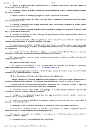 21/08/2023, 14:02 D11360
https://www.planalto.gov.br/ccivil_03/_Ato2023-2026/2023/Decreto/D11360.htm 10/26
III - orientar as entidades vinculadas ao Ministério para o cumprimento das diretrizes da política nacional de
transportes ferroviário e rodoviário;
IV - estabelecer critérios e prioridades para os planos e os programas em logística e infraestrutura de transportes
ferroviário e rodoviário;
V - integrar os sistemas de informações geográficas, técnicas e estatísticas do Ministério;
VI - coordenar a implementação dos planos, programas, ações e atualizações destinados ao desenvolvimento do
Sistema Nacional de Viação;
VII - identificar fontes de recursos e propor e supervisionar planos e diretrizes para a captação de recursos para os
subsistemas ferroviário e rodoviário;
VIII - participar da formulação e da implementação do planejamento estratégico do Ministério e propor prioridades
para os programas de investimentos;
IX - coordenar, supervisionar e auxiliar a execução das atividades relacionadas aos financiamentos nacionais e
internacionais no âmbito do Ministério;
X - coordenar a formulação e articular as políticas de fomento e incentivo com as diferentes modalidades de
investimento dos subsistemas de transportes ferroviário e rodoviário;
XI - assistir tecnicamente o Ministro de Estado e o Secretário-Executivo nas matérias relativas aos programas e às
iniciativas relacionados à integração de políticas de transporte ferroviário e rodoviário e às demais ações de competência
da Subsecretaria;
XII - subsidiar tecnicamente o Ministério, os órgãos e as entidades do Poder Executivo federal nas questões
internacionais relacionadas à política nacional de transportes ferroviário e rodoviário;
XIII - elaborar, atualizar, monitorar e avaliar o planejamento nacional de transportes ferroviário e rodoviário, de
competência da União; e
XIV - assessorar o Secretário-Executivo:
a) nos projetos de investimentos na área de infraestrutura de transportes com emissão de debêntures
incentivadas, nos termos do disposto na Lei nº 12.431, de 24 de junho de 2011; e
b) nas propostas de potenciais investidores no âmbito do regime especial de incentivos para o desenvolvimento da
infraestrutura de transportes ferroviário e rodoviário.
Art. 15. À Subsecretaria de Planejamento, Orçamento e Administração compete:
I - planejar, coordenar e supervisionar a execução das atividades relacionadas aos Sistemas de Planejamento e
de Orçamento Federal, de Contabilidade Federal e de Administração Financeira Federal, no âmbito do Ministério;
II - relacionar-se com os órgãos centrais dos sistemas referidos no inciso I e informar e orientar os órgãos do
Ministério quanto ao cumprimento das normas administrativas estabelecidas;
III - desenvolver, analisar e propor medidas para aperfeiçoar as atividades de acompanhamento e de execução
orçamentária, financeira e contábil, no âmbito do Ministério;
IV - acompanhar, por meio de relatórios gerenciais, a execução orçamentária, financeira e contábil e encaminhar
relatórios mensais ao Secretário-Executivo;
V - monitorar e promover a avaliação de demandas de recursos orçamentários e financeiros e submetê-las à
aprovação do Secretário-Executivo;
VI - planejar e controlar as atividades relacionadas ao programa de dispêndios globais e investimentos;
VII - supervisionar e monitorar a análise e a avaliação do comportamento das despesas programadas e propor
medidas necessárias à correção de eventuais distorções identificadas;
VIII - coordenar a elaboração e a consolidação de planos, programas e atividades da sua área de competência e
submetê-los à decisão superior;
IX - acompanhar e promover a avaliação de projetos e atividades;
 