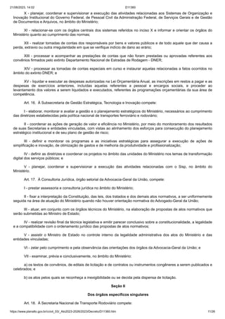 21/08/2023, 14:02 D11360
https://www.planalto.gov.br/ccivil_03/_Ato2023-2026/2023/Decreto/D11360.htm 11/26
X - planejar, coordenar e supervisionar a execução das atividades relacionadas aos Sistemas de Organização e
Inovação Institucional do Governo Federal, de Pessoal Civil da Administração Federal, de Serviços Gerais e de Gestão
de Documentos e Arquivos, no âmbito do Ministério;
XI - relacionar-se com os órgãos centrais dos sistemas referidos no inciso X e informar e orientar os órgãos do
Ministério quanto ao cumprimento das normas;
XII - realizar tomadas de contas dos responsáveis por bens e valores públicos e de todo aquele que der causa a
perda, extravio ou outra irregularidade em que se verifique indício de dano ao erário;
XIII - processar e acompanhar as prestações de contas que não foram prestadas ou aprovadas referentes aos
convênios firmados pelo extinto Departamento Nacional de Estradas de Rodagem - DNER;
XIV - processar as tomadas de contas especiais em curso e instaurar aquelas relacionadas a fatos ocorridos no
âmbito do extinto DNER; e
XV - liquidar e executar as despesas autorizadas na Lei Orçamentária Anual, as inscrições em restos a pagar e as
despesas de exercícios anteriores, incluídas aquelas referentes a pessoal e encargos sociais, e proceder ao
levantamento dos valores a serem liquidados e executados, referentes às programações orçamentárias da sua área de
competência.
Art. 16. À Subsecretaria de Gestão Estratégica, Tecnologia e Inovação compete:
I - elaborar, monitorar e avaliar a gestão e o planejamento estratégicos do Ministério, necessários ao cumprimento
das diretrizes estabelecidas pela política nacional de transportes ferroviário e rodoviário;
II - coordenar as ações de geração de valor e eficiência no Ministério, por meio do monitoramento dos resultados
de suas Secretarias e entidades vinculadas, com vistas ao alinhamento dos esforços para consecução do planejamento
estratégico institucional e de seu plano de gestão de risco;
III - definir e monitorar os programas e as iniciativas estratégicas para assegurar a execução de ações de
simplificação e inovação, de otimização de gastos e de melhoria da produtividade e profissionalização;
IV - definir as diretrizes e coordenar os projetos no âmbito das unidades do Ministério nos temas de transformação
digital dos serviços públicos; e
V - planejar, coordenar e supervisionar a execução das atividades relacionadas com o Sisp, no âmbito do
Ministério.
Art. 17. À Consultoria Jurídica, órgão setorial da Advocacia-Geral da União, compete:
I - prestar assessoria e consultoria jurídica no âmbito do Ministério;
II - fixar a interpretação da Constituição, das leis, dos tratados e dos demais atos normativos, a ser uniformemente
seguida na área de atuação do Ministério quando não houver orientação normativa do Advogado-Geral da União;
III - atuar, em conjunto com os órgãos técnicos do Ministério, na elaboração de propostas de atos normativos que
serão submetidas ao Ministro de Estado;
IV - realizar revisão final da técnica legislativa e emitir parecer conclusivo sobre a constitucionalidade, a legalidade
e a compatibilidade com o ordenamento jurídico das propostas de atos normativos;
V - assistir o Ministro de Estado no controle interno da legalidade administrativa dos atos do Ministério e das
entidades vinculadas;
VI - zelar pelo cumprimento e pela observância das orientações dos órgãos da Advocacia-Geral da União; e
VII - examinar, prévia e conclusivamente, no âmbito do Ministério:
a) os textos de convênios, de editais de licitação e de contratos ou instrumentos congêneres a serem publicados e
celebrados; e
b) os atos pelos quais se reconheça a inexigibilidade ou se decida pela dispensa de licitação.
Seção II
Dos órgãos específicos singulares
Art. 18. À Secretaria Nacional de Transporte Rodoviário compete:
 