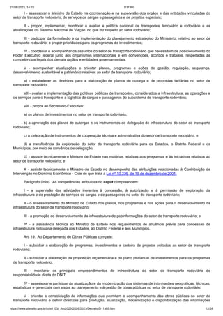 21/08/2023, 14:02 D11360
https://www.planalto.gov.br/ccivil_03/_Ato2023-2026/2023/Decreto/D11360.htm 12/26
I - assessorar o Ministro de Estado na coordenação e na supervisão dos órgãos e das entidades vinculadas do
setor de transporte rodoviário, de serviços de cargas e passageiros e de projetos especiais;
II - propor, implementar, monitorar e avaliar a política nacional de transportes ferroviário e rodoviário e as
atualizações do Sistema Nacional de Viação, no que diz respeito ao setor rodoviário;
III - participar da formulação e da implementação do planejamento estratégico do Ministério, relativo ao setor de
transporte rodoviário, e propor prioridades para os programas de investimentos;
IV - coordenar e acompanhar os assuntos do setor de transporte rodoviário que necessitem de posicionamento do
Poder Executivo federal junto aos organismos internacionais e em convenções, acordos e tratados, respeitadas as
competências legais dos demais órgãos e entidades governamentais;
V - acompanhar atualizações e orientar planos, programas e ações de gestão, regulação, segurança,
desenvolvimento sustentável e patrimônio relativos ao setor de transporte rodoviário;
VI - estabelecer as diretrizes para a elaboração de planos de outorga e de propostas tarifárias no setor de
transporte rodoviário;
VII - avaliar a implementação das políticas públicas de transportes, considerados a infraestrutura, as operações e
os serviços para o transporte e a logística de cargas e passageiros do subsistema de transporte rodoviário;
VIII - propor ao Secretário-Executivo:
a) os planos de investimentos no setor de transporte rodoviário;
b) a aprovação dos planos de outorgas e os instrumentos de delegação de infraestrutura do setor de transporte
rodoviário;
c) a celebração de instrumentos de cooperação técnica e administrativa do setor de transporte rodoviário; e
d) a transferência da exploração do setor de transporte rodoviário para os Estados, o Distrito Federal e os
Municípios, por meio de convênios de delegação;
IX - assistir tecnicamente o Ministro de Estado nas matérias relativas aos programas e às iniciativas relativos ao
setor de transporte rodoviário; e
X - assistir tecnicamente o Ministro de Estado no desempenho das atribuições relacionadas à Contribuição de
Intervenção no Domínio Econômico - Cide de que trata a Lei nº 10.336, de 19 de dezembro de 2001.
Parágrafo único. As competências atribuídas no caput compreendem:
I - a supervisão das atividades inerentes à concessão, à autorização e à permissão de exploração da
infraestrutura e de prestação de serviços de cargas e de passageiros no setor de transporte rodoviário;
II - o assessoramento do Ministro de Estado nos planos, nos programas e nas ações para o desenvolvimento da
infraestrutura do setor de transporte rodoviário;
III - a promoção do desenvolvimento da infraestrutura de geoinformações do setor de transporte rodoviário; e
IV - a assistência técnica ao Ministro de Estado nos requerimentos de anuência prévia para concessão de
infraestrutura rodoviária delegada aos Estados, ao Distrito Federal e aos Municípios.
Art. 19. Ao Departamento de Obras Públicas compete:
I - subsidiar a elaboração de programas, investimentos e carteira de projetos voltados ao setor de transporte
rodoviário;
II - subsidiar a elaboração da proposição orçamentária e do plano plurianual de investimentos para os programas
de transporte rodoviário;
III - monitorar os principais empreendimentos de infraestrutura do setor de transporte rodoviário de
responsabilidade direta do DNIT;
IV - assessorar e participar da atualização e da modernização dos sistemas de informações geográficas, técnicas,
estatísticas e gerenciais com vistas ao planejamento e à gestão de obras públicas no setor de transporte rodoviário;
V - orientar a consolidação de informações que permitam o acompanhamento das obras públicas no setor de
transporte rodoviário e definir diretrizes para produção, atualização, modernização e disponibilização das informações
 