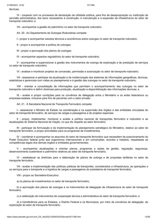 21/08/2023, 14:02 D11360
https://www.planalto.gov.br/ccivil_03/_Ato2023-2026/2023/Decreto/D11360.htm 13/26
técnicas;
VI - cooperar com os processos de declaração de utilidade pública, para fins de desapropriação ou instituição de
servidão administrativa, dos bens necessários à construção, à manutenção e à expansão da infraestrutura do setor de
transporte rodoviário; e
VII - acompanhar a gestão do patrimônio no setor de transporte rodoviário.
Art. 20. Ao Departamento de Outorgas Rodoviárias compete:
I - propor e acompanhar estudos técnicos e econômicos sobre outorgas no setor de transporte rodoviário;
II - propor e acompanhar a política de outorgas;
III - propor a aprovação dos planos de outorgas;
IV - acompanhar aspectos regulatórios do setor de transporte rodoviário;
V - acompanhar e supervisionar a gestão dos instrumentos de outorga de exploração e de prestação de serviços
no setor de transporte rodoviário;
VI - analisar e monitorar projetos de concessão, permissão e autorização no setor de transporte rodoviário;
VII - assessorar e participar da atualização e da modernização dos sistemas de informações geográficas, técnicas,
estatísticas e gerenciais com vistas ao planejamento e à gestão das outorgas no setor de transporte rodoviário;
VIII - orientar a consolidação de informações que permitam o acompanhamento das outorgas no setor de
transporte rodoviário e definir diretrizes para produção, atualização e disponibilização das informações técnicas; e
IX - avaliar e propor condições para os convênios de delegação entre o Ministério e os entes federativos ou
empresas estatais, inclusive para fins de parcerias com o setor privado.
Art. 21. À Secretaria Nacional de Transporte Ferroviário compete:
I - assessorar o Ministro de Estado na coordenação e na supervisão dos órgãos e das entidades vinculadas do
setor de transporte ferroviário, de serviços de cargas e passageiros e de projetos especiais;
II - propor, implementar, monitorar e avaliar a política nacional de transportes ferroviário e rodoviário e as
atualizações do Sistema Nacional de Viação, no que diz respeito ao setor ferroviário;
III - participar da formulação e da implementação do planejamento estratégico do Ministério, relativo ao setor de
transporte ferroviário, e propor prioridades para os programas de investimentos;
IV - coordenar e acompanhar os assuntos do setor de transporte ferroviário que necessitem de posicionamento do
Poder Executivo federal junto aos organismos internacionais e em convenções, acordos e tratados, respeitadas as
competências legais dos demais órgãos e entidades governamentais;
V - acompanhar atualizações e orientar planos, programas e ações de gestão, regulação, segurança,
desenvolvimento sustentável e patrimônio relativos ao setor de transporte ferroviário;
VI - estabelecer as diretrizes para a elaboração de planos de outorga e de propostas tarifárias no setor de
transporte ferroviário;
VII - avaliar a implementação das políticas públicas de transportes, considerados a infraestrutura, as operações e
os serviços para o transporte e a logística de cargas e passageiros do subsistema de transporte ferroviário;
VIII - propor ao Secretário-Executivo:
a) os planos de investimentos no setor de transporte ferroviário;
b) a aprovação dos planos de outorgas e os instrumentos de delegação de infraestrutura do setor de transporte
ferroviário;
c) a celebração de instrumentos de cooperação técnica e administrativa do setor de transporte ferroviário; e
d) a transferência para os Estados, o Distrito Federal e os Municípios, por meio de convênios de delegação, da
exploração do setor de transporte ferroviário;
 