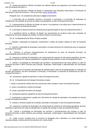 21/08/2023, 14:02 D11360
https://www.planalto.gov.br/ccivil_03/_Ato2023-2026/2023/Decreto/D11360.htm 14/26
IX - assistir tecnicamente o Ministro de Estado nas matérias relativas aos programas e às iniciativas relativos ao
setor de transporte ferroviário; e
X - assistir tecnicamente o Ministro de Estado no desempenho das atribuições relacionadas à Contribuição de
Intervenção no Domínio Econômico - Cide de que trata a Lei nº 10.336, 2001.
Parágrafo único. As competências atribuídas no caput compreendem:
I - a supervisão das as atividades inerentes à concessão, à autorização e à permissão de exploração da
infraestrutura e de prestação de serviços de cargas e de passageiros no setor de transporte ferroviário;
II - o assessoramento do Ministro de Estado nos planos, nos programas e nas ações para o desenvolvimento da
infraestrutura do setor de transporte ferroviário;
III - a promoção do desenvolvimento da infraestrutura de geoinformações do setor de transporte ferroviário; e
IV -a assistência técnica ao Ministro de Estado nos requerimentos de anuência prévia para concessão de
infraestrutura ferroviária delegada aos Estados, ao Distrito Federal e aos Municípios.
Art. 22. Ao Departamento de Obras e Projetos compete:
I - subsidiar a elaboração de programas, investimentos e carteira de projetos voltados ao setor de transporte
ferroviário;
II - subsidiar a elaboração da proposição orçamentária e do plano plurianual de investimentos para os programas
de transporte ferroviário;
III - monitorar os principais empreendimentos de infraestrutura do setor de transporte ferroviário de
responsabilidade direta da Infra S.A. e do DNIT;
IV - assessorar e participar da atualização e da modernização dos sistemas de informações geográficas, técnicas,
estatísticas e gerenciais com vistas ao planejamento e à gestão de obras públicas no setor de transporte ferroviário;
V - orientar a consolidação de informações que permitam o acompanhamento das obras públicas no setor de
transporte ferroviário e definir diretrizes para produção, atualização, modernização e disponibilização das informações
técnicas;
VI - cooperar com os processos de declaração de utilidade pública, para fins de desapropriação ou instituição de
servidão administrativa, dos bens necessários à construção, à manutenção e à expansão da infraestrutura do setor de
transporte ferroviário; e
VII - acompanhar a gestão do patrimônio no setor de transporte ferroviário.
Art. 23. Ao Departamento de Outorgas Ferroviárias compete:
I - propor e acompanhar estudos técnicos e econômicos sobre outorgas no setor de transporte ferroviário;
II - propor e acompanhar a política de outorgas;
III - propor a aprovação dos planos de outorgas;
IV - acompanhar aspectos regulatórios do setor de transporte ferroviário;
V - acompanhar e supervisionar a gestão dos instrumentos de outorga de exploração e de prestação de serviços
no setor de transporte ferroviário;
VI - analisar e monitorar projetos de concessão, permissão e autorização no setor de transporte ferroviário;
VII - assessorar e participar da atualização e da modernização dos sistemas de informações geográficas, técnicas,
estatísticas e gerenciais com vistas ao planejamento e à gestão das outorgas no setor de transporte ferroviário;
VIII - orientar a consolidação de informações que permitam o acompanhamento das outorgas no setor de
transporte ferroviário e definir diretrizes para produção, atualização, modernização e disponibilização das informações
técnicas; e
IX - avaliar e propor condições para os convênios de delegação entre o Ministério e os entes federativos ou
empresas estatais, inclusive para fins de parcerias com o setor privado.
 