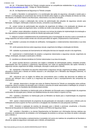 21/08/2023, 14:02 D11360
https://www.planalto.gov.br/ccivil_03/_Ato2023-2026/2023/Decreto/D11360.htm 15/26
Art. 24. À Secretaria Nacional de Trânsito compete exercer as competências estabelecidas no art. 19 da Lei nº
9.503, de 23 de setembro de 1997 - Código de Trânsito Brasileiro.
Art. 25. Ao Departamento de Segurança no Trânsito compete:
I - auxiliar o Secretário no planejamento e na coordenação das ações de segurança, educação e saúde para o
trânsito e na fiscalização do cumprimento das normas de trânsito pelos órgãos ou pelas entidades de trânsito da União,
dos Estados, do Distrito Federal e dos Municípios, relacionados a sua área de atuação;
II - analisar e propor a elaboração das normas de padronização das soluções de segurança veicular para
fabricação, montagem, distribuição e baixa de veículos, consoante a sua destinação;
III - propor normas de padronização das soluções de engenharia de tráfego e de sinalização de trânsito em
articulação com os órgãos de engenharia viária, no âmbito da União e dos demais órgãos e entidades do SNT;
IV - analisar, propor alterações e atualizar os manuais e as normas de projetos de implementação da sinalização e
dos dispositivos ou equipamentos de controle de trânsito aprovados pelo Contran;
V - elaborar e propor o estabelecimento de procedimentos para a homologação de veículos e para a concessão do
código específico de marca-modelo-versão dos veículos para efeito de registro, emplacamento e licenciamento;
VI - subsidiar o processo de emissão de certificados, homologações e credenciamentos relacionados à sua área
de atuação;
VII - emitir pareceres técnicos sobre segurança veicular, engenharia de tráfego e sinalização de trânsito;
VIII - subsidiar os processos de licenciamento de instituições técnicas de inspeção veicular e de engenharia;
IX - supervisionar a implementação de projetos e programas relacionados a segurança veicular, engenharia de
tráfego, sinalização, educação e saúde para o trânsito;
X - coordenar as câmaras temáticas do Contran relacionadas à sua área de atuação;
XI - propor acordos técnicos e parcerias com órgãos e entidades da administração pública, entidades privadas,
organizações sem fins lucrativos e organismos internacionais com vistas ao aperfeiçoamento das ações inerentes a
segurança veicular, engenharia de tráfego, sinalização, educação e saúde para o trânsito;
XII - representar a Secretaria nos assuntos relacionados a segurança veicular, engenharia de tráfego, sinalização,
educação e saúde para o trânsito em âmbito nacional e, em articulação com o Ministério das Relações Exteriores, no
âmbito internacional;
XIII - articular-se com os órgãos de defesa dos consumidores para a análise das denúncias de defeitos em
veículos que ofereçam risco à saúde ou à segurança das pessoas e para o acompanhamento das campanhas de
chamamento;
XIV - planejar, desenvolver e divulgar aos entes do Sistema Nacional de Trânsito as orientações sobre políticas,
programas, planos e projetos de educação para o trânsito e assuntos de saúde relacionados à habilitação do condutor e
avaliar e apresentar os resultados das atividades desenvolvidas;
XV - subsidiar a Secretaria na interlocução junto ao Ministério da Educação para a implementação de programas
continuados de educação para o trânsito nos estabelecimentos de ensino básico e superior do País;
XVI - subsidiar a Secretaria na interlocução junto ao Ministério da Saúde para a implementação de programas
voltados à saúde no trânsito;
XVII - apoiar o desenvolvimento de programas de pós-graduação em educação e saúde para o trânsito junto às
instituições de ensino superior do País e promover a divulgação dos resultados de suas pesquisas científicas;
XVIII - fomentar a realização de eventos de educação para o trânsito e promover, anualmente, o Encontro
Nacional de Educadores do Sistema Nacional de Trânsito e do Prêmio de Segurança Viária;
XIX - subsidiar o Secretário e os demais Departamentos da Secretaria com informações técnicas relativas aos
processos de credenciamento de entidades e de homologação de produtos ou serviços nas áreas de saúde e educação
para o trânsito; e
XX - prestar informações e esclarecimentos à sociedade civil acerca de matérias de competência da Secretaria e
difundir as ações de segurança e educação para o trânsito, principalmente:
 