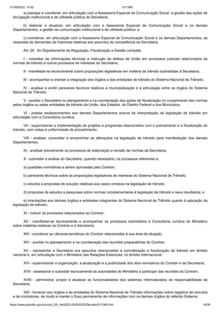 21/08/2023, 14:02 D11360
https://www.planalto.gov.br/ccivil_03/_Ato2023-2026/2023/Decreto/D11360.htm 16/26
a) planejar e coordenar, em articulação com a Assessoria Especial de Comunicação Social, a gestão das ações de
divulgação institucional e de utilidade pública da Secretaria;
b) elaborar e atualizar, em articulação com a Assessoria Especial de Comunicação Social e os demais
Departamentos, a gestão da comunicação institucional e de utilidade pública; e
c) coordenar, em articulação com a Assessoria Especial de Comunicação Social e os demais Departamentos, as
respostas às demandas de imprensa relativas aos assuntos de competência da Secretaria.
Art. 26. Ao Departamento de Regulação, Fiscalização e Gestão compete:
I - subsidiar de informações técnicas a instrução da defesa da União em processos judiciais relacionados às
normas de trânsito e outros processos de interesse da Secretaria;
II - manifestar-se tecnicamente sobre proposições legislativas em matéria de trânsito submetidas à Secretaria;
III - acompanhar e orientar a integração dos órgãos e das entidades de trânsito do Sistema Nacional de Trânsito;
IV - analisar e emitir pareceres técnicos relativos à municipalização e à articulação entre os órgãos do Sistema
Nacional de Trânsito;
V - auxiliar o Secretário no planejamento e na coordenação das ações de fiscalização no cumprimento das normas
pelos órgãos ou pelas entidades de trânsito da União, dos Estados, do Distrito Federal e dos Municípios;
VI - prestar esclarecimentos aos demais Departamentos acerca da interpretação da legislação de trânsito em
articulação com a Consultoria Jurídica;
VII - supervisionar a implementação de projetos e programas relacionados com o policiamento e a fiscalização do
trânsito, com vistas à uniformidade de procedimento;
VIII - analisar, consolidar e encaminhar as alterações na legislação de trânsito para manifestação dos demais
Departamentos;
IX - analisar previamente os processos de elaboração e revisão de normas da Secretaria;
X - submeter à análise do Secretário, quando necessário, os processos referentes a:
a) questões normativas a serem aprovadas pelo Contran;
b) pareceres técnicos sobre as proposições legislativas de interesse do Sistema Nacional de Trânsito;
c) estudos e propostas de solução relativas aos casos omissos na legislação de trânsito;
d) propostas de estudos e pesquisas sobre normas complementares à legislação de trânsito e seus resultados; e
e) orientações aos demais órgãos e entidades integrantes do Sistema Nacional de Trânsito quanto à aplicação da
legislação de trânsito;
XI - instruir os processos relacionados ao Contran;
XII - manifestar-se tecnicamente e acompanhar os processos submetidos à Consultoria Jurídica do Ministério
sobre matérias relativas ao Contran e à Secretaria;
XIII - coordenar as câmaras temáticas do Contran relacionadas à sua área de atuação;
XIV - auxiliar no planejamento e na coordenação das reuniões preparatórias do Contran;
XV - representar a Secretaria nos assuntos relacionados à normatização e fiscalização de trânsito em âmbito
nacional e, em articulação com o Ministério das Relações Exteriores, no âmbito internacional;
XVI - supervisionar a organização, a atualização e a publicidade dos atos normativos do Contran e da Secretaria;
XVII - assessorar e subsidiar tecnicamente as autoridades do Ministério a participar das reuniões do Contran;
XVIII - administrar, propor e atualizar as funcionalidades dos sistemas informatizados de responsabilidade da
Secretaria;
XIX - fornecer aos órgãos e às entidades do Sistema Nacional de Trânsito informações sobre registros de veículos
e de condutores, de modo a manter o fluxo permanente de informações com os demais órgãos do referido Sistema;
 