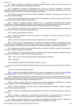 21/08/2023, 14:02 D11360
https://www.planalto.gov.br/ccivil_03/_Ato2023-2026/2023/Decreto/D11360.htm 17/26
XX - analisar os pedidos de autorização de órgãos e entidades públicos, privados ou sem fins lucrativos, de
acesso aos sistemas e subsistemas informatizados da Secretaria;
XXI - acompanhar os processos de cadastramento de veículos por parte das montadoras e fabricantes,
diretamente no Registro Nacional de Veículos Automotores - Renavam, e dos importadores independentes, por meio da
Secretaria Especial da Receita Federal do Brasil do Ministério da Fazenda;
XXII - controlar a liberação das séries numéricas dos Certificados de Registro e Licenciamento de Veículos e da
Carteira Nacional de Habilitação;
XXIII - apoiar os demais Departamentos na formulação e na identificação de requisitos técnicos para os sistemas
e subsistemas a serem desenvolvidos para a Secretaria;
XXIV - organizar e coordenar reuniões periódicas com os coordenadores responsáveis pelos sistemas
informatizados de responsabilidade da Secretaria, junto aos órgãos e às entidades integrantes do Sistema Nacional de
Trânsito, a fim de verificar necessidades de implementações e adequações dos sistemas à regulação;
XXV - estabelecer a comunicação entre os órgãos e as entidades integrantes do Sistema Nacional de Trânsito, de
modo a promover a troca de dados e informações eletrônicas;
XXVI - elaborar anuário estatístico de trânsito;
XXVII - analisar e manifestar-se sobre as propostas de integração de sistemas externos aos sistemas
administrados pela Secretaria;
XXVIII - coordenar as câmaras temáticas do Contran relacionadas à sua área de atuação;
XXIX - propor acordos de cooperação técnica e parcerias com órgãos e entidades da administração pública,
entidades privadas, organizações sem fins lucrativos e organismos internacionais, com vistas ao aperfeiçoamento das
ações inerentes à administração dos sistemas da Secretaria, à estatística, à gestão e ao planejamento de trânsito;
XXX - representar a Secretaria nos assuntos relacionados aos sistemas, à estatística, à gestão e ao planejamento
de trânsito em agendas nacionais e internacionais;
XXXI - supervisionar a implementação de projetos e programas relacionados com sistemas, estatística, gestão e
planejamento de trânsito, com vistas à uniformidade de procedimento;
XXXII - cumprir e fazer cumprir outras determinações estabelecidas pelo Secretário;
XXXIII - administrar:
a) o Fundo Nacional de Segurança e Educação de Trânsito - Funset;
b) a cota-parte do Seguro Obrigatório de Danos Pessoais Causados por Veículos Automotores de Vias Terrestres -
DPVAT; e
c) os demais recursos destinados à Secretaria;
XXXIV - coordenar a administração da arrecadação de multas e dos repasses de que tratam o § 1º do art. 320 da
Lei nº 9.503, de 1997 - Código de Trânsito Brasileiro, e a legislação sobre arrecadação de multas de trânsito;
XXXV - acompanhar, fiscalizar, orientar e controlar a aplicação dos recursos repassados pela Secretaria a outros
órgãos da administração pública estadual, municipal e distrital, a entidades privadas e sem fins lucrativos e a organismos
internacionais, além de analisar as respectivas prestações de contas;
XXXVI - analisar os pedidos para fins de credenciamento e atuação de entidades interessadas em arrecadar
multas de trânsito e demais débitos relacionados a veículos, de acordo com a legislação;
XXXVII - acompanhar políticas, programas, planos e projetos priorizados pela Secretaria e realizar a avaliação
física e financeira desses instrumentos;
XXXVIII - coordenar a elaboração dos planos estratégicos e acompanhar a execução dos programas e projetos da
Secretaria;
XXXIX - coordenar e supervisionar os procedimentos para elaboração e acompanhamento de contratos de
receitas e despesas, convênios, acordos e instrumentos congêneres e auxiliar na elaboração de editais;
XL - elaborar a proposta orçamentária, os seus ajustes e as solicitações de créditos adicionais e desenvolver
atividades de acompanhamento e execução orçamentária e financeira no âmbito da Secretaria;
 