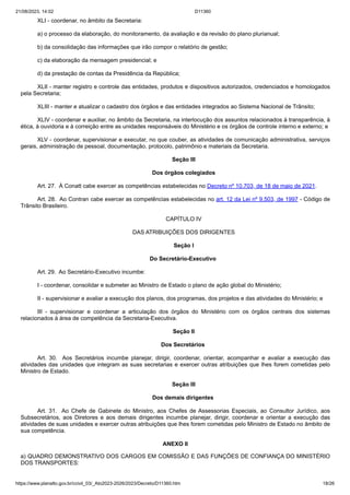 21/08/2023, 14:02 D11360
https://www.planalto.gov.br/ccivil_03/_Ato2023-2026/2023/Decreto/D11360.htm 18/26
XLI - coordenar, no âmbito da Secretaria:
a) o processo da elaboração, do monitoramento, da avaliação e da revisão do plano plurianual;
b) da consolidação das informações que irão compor o relatório de gestão;
c) da elaboração da mensagem presidencial; e
d) da prestação de contas da Presidência da República;
XLII - manter registro e controle das entidades, produtos e dispositivos autorizados, credenciados e homologados
pela Secretaria;
XLIII - manter e atualizar o cadastro dos órgãos e das entidades integrados ao Sistema Nacional de Trânsito;
XLIV - coordenar e auxiliar, no âmbito da Secretaria, na interlocução dos assuntos relacionados à transparência, à
ética, à ouvidoria e à correição entre as unidades responsáveis do Ministério e os órgãos de controle interno e externo; e
XLV - coordenar, supervisionar e executar, no que couber, as atividades de comunicação administrativa, serviços
gerais, administração de pessoal, documentação, protocolo, patrimônio e materiais da Secretaria.
Seção III
Dos órgãos colegiados
Art. 27. À Conatt cabe exercer as competências estabelecidas no Decreto nº 10.703, de 18 de maio de 2021.
Art. 28. Ao Contran cabe exercer as competências estabelecidas no art. 12 da Lei nº 9.503, de 1997 - Código de
Trânsito Brasileiro.
CAPÍTULO IV
DAS ATRIBUIÇÕES DOS DIRIGENTES
Seção I
Do Secretário-Executivo
Art. 29. Ao Secretário-Executivo incumbe:
I - coordenar, consolidar e submeter ao Ministro de Estado o plano de ação global do Ministério;
II - supervisionar e avaliar a execução dos planos, dos programas, dos projetos e das atividades do Ministério; e
III - supervisionar e coordenar a articulação dos órgãos do Ministério com os órgãos centrais dos sistemas
relacionados à área de competência da Secretaria-Executiva.
Seção II
Dos Secretários
Art. 30. Aos Secretários incumbe planejar, dirigir, coordenar, orientar, acompanhar e avaliar a execução das
atividades das unidades que integram as suas secretarias e exercer outras atribuições que lhes forem cometidas pelo
Ministro de Estado.
Seção III
Dos demais dirigentes
Art. 31. Ao Chefe de Gabinete do Ministro, aos Chefes de Assessorias Especiais, ao Consultor Jurídico, aos
Subsecretários, aos Diretores e aos demais dirigentes incumbe planejar, dirigir, coordenar e orientar a execução das
atividades de suas unidades e exercer outras atribuições que lhes forem cometidas pelo Ministro de Estado no âmbito de
sua competência.
ANEXO II
a) QUADRO DEMONSTRATIVO DOS CARGOS EM COMISSÃO E DAS FUNÇÕES DE CONFIANÇA DO MINISTÉRIO
DOS TRANSPORTES:
 