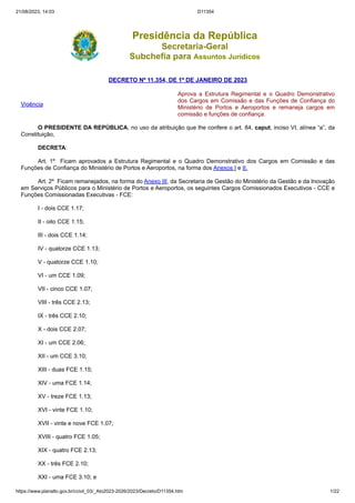 21/08/2023, 14:03 D11354
https://www.planalto.gov.br/ccivil_03/_Ato2023-2026/2023/Decreto/D11354.htm 1/22
Presidência da República
Secretaria-Geral
Subchefia para Assuntos Jurídicos
DECRETO Nº 11.354, DE 1º DE JANEIRO DE 2023
Vigência
Aprova a Estrutura Regimental e o Quadro Demonstrativo
dos Cargos em Comissão e das Funções de Confiança do
Ministério de Portos e Aeroportos e remaneja cargos em
comissão e funções de confiança.
O PRESIDENTE DA REPÚBLICA, no uso da atribuição que lhe confere o art. 84, caput, inciso VI, alínea “a”, da
Constituição,
DECRETA:
Art. 1º Ficam aprovados a Estrutura Regimental e o Quadro Demonstrativo dos Cargos em Comissão e das
Funções de Confiança do Ministério de Portos e Aeroportos, na forma dos Anexos I e II.
Art. 2º Ficam remanejados, na forma do Anexo III, da Secretaria de Gestão do Ministério da Gestão e da Inovação
em Serviços Públicos para o Ministério de Portos e Aeroportos, os seguintes Cargos Comissionados Executivos - CCE e
Funções Comissionadas Executivas - FCE:
I - dois CCE 1.17;
II - oito CCE 1.15;
III - dois CCE 1.14;
IV - quatorze CCE 1.13;
V - quatorze CCE 1.10;
VI - um CCE 1.09;
VII - cinco CCE 1.07;
VIII - três CCE 2.13;
IX - três CCE 2.10;
X - dois CCE 2.07;
XI - um CCE 2.06;
XII - um CCE 3.10;
XIII - duas FCE 1.15;
XIV - uma FCE 1.14;
XV - treze FCE 1.13;
XVI - vinte FCE 1.10;
XVII - vinte e nove FCE 1.07;
XVIII - quatro FCE 1.05;
XIX - quatro FCE 2.13;
XX - três FCE 2.10;
XXI - uma FCE 3.10; e
 