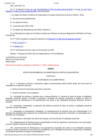 21/08/2023, 14:03 D11354
https://www.planalto.gov.br/ccivil_03/_Ato2023-2026/2023/Decreto/D11354.htm 2/22
XXII - três FCE 4.10.
Art. 3º O disposto nos art. 14 e art. 15 do Decreto nº 9.739, de 28 de março de 2019, e nos art. 11 a art. 14 do
Decreto nº 10.829, de 5 de outubro de 2021, aplica-se quanto:
I - ao registro de dados no Sistema de Organização e Inovação Institucional do Governo Federal - Siorg;
II - aos prazos para apostilamentos;
III - ao regimento interno;
IV - à permuta entre CCE e FCE;
V - ao registro das alterações por ato inferior a decreto; e
VI - à realocação de cargos em comissão e funções de confiança na Estrutura Regimental do Ministério de Portos
e Aeroportos.
Art. 4º Ficam revogados os seguintes dispositivos do Decreto nº 10.788, de 6 de setembro de 2021:
I - os art. 1º a art. 7º; e
II - os Anexo I a V.
Art. 5º Este Decreto entra em vigor em 24 de janeiro de 2023.
Brasília, 1º de janeiro de 2023; 202º da Independência e 135º da República.
LUIZ INÁCIO LULA DA SILVA
Márcio Luiz França Gomes
Esther Dweck
Este texto não substitui o publicado no DOU de 1º.1.2023 - Edição especial
ANEXO I
ESTRUTURA REGIMENTAL DO MINISTÉRIO DE PORTOS E AEROPORTOS
CAPÍTULO I
DA NATUREZA E DA COMPETÊNCIA
Art. 1º O Ministério de Portos e Aeroportos, órgão da administração pública federal direta, tem como área de
competência os seguintes assuntos:
I - política nacional de transportes aquaviário e aeroviário;
II - marinha mercante e vias navegáveis;
III - formulação de políticas e diretrizes para o desenvolvimento e o fomento do setor de portos e instalações
portuárias marítimos, fluviais e lacustres e execução e avaliação de medidas, programas e projetos de apoio ao
desenvolvimento da infraestrutura e da superestrutura dos portos e das instalações portuárias marítimos, fluviais e
lacustres;
IV - formulação, coordenação e supervisão das políticas nacionais do setor de portos e instalações portuárias
marítimos, fluviais e lacustres;
V - participação no planejamento estratégico, no estabelecimento de diretrizes para sua implementação e na
definição das prioridades dos programas de investimentos em transportes aquaviário e aeroviário, em articulação com o
Ministério dos Transportes;
VI - elaboração ou aprovação dos planos de outorgas, na forma prevista em legislação específica;
VII - estabelecimento de diretrizes para a representação do País em organismos internacionais e em convenções,
acordos e tratados relativos às suas competências;
VIII - desenvolvimento da infraestrutura e da superestrutura aquaviária dos portos e das instalações portuárias
marítimos, fluviais e lacustres em seu âmbito de competência, com a finalidade de promover a segurança e a eficiência
do transporte aquaviário de cargas e de passageiros; e
 