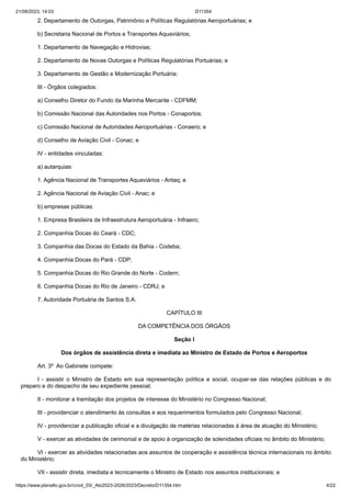21/08/2023, 14:03 D11354
https://www.planalto.gov.br/ccivil_03/_Ato2023-2026/2023/Decreto/D11354.htm 4/22
2. Departamento de Outorgas, Patrimônio e Políticas Regulatórias Aeroportuárias; e
b) Secretaria Nacional de Portos e Transportes Aquaviários;
1. Departamento de Navegação e Hidrovias;
2. Departamento de Novas Outorgas e Políticas Regulatórias Portuárias; e
3. Departamento de Gestão e Modernização Portuária;
III - Órgãos colegiados:
a) Conselho Diretor do Fundo da Marinha Mercante - CDFMM;
b) Comissão Nacional das Autoridades nos Portos - Conaportos;
c) Comissão Nacional de Autoridades Aeroportuárias - Conaero; e
d) Conselho de Aviação Civil - Conac; e
IV - entidades vinculadas:
a) autarquias:
1. Agência Nacional de Transportes Aquaviários - Antaq; e
2. Agência Nacional de Aviação Civil - Anac; e
b) empresas públicas:
1. Empresa Brasileira de Infraestrutura Aeroportuária - Infraero;
2. Companhia Docas do Ceará - CDC;
3. Companhia das Docas do Estado da Bahia - Codeba;
4. Companhia Docas do Pará - CDP;
5. Companhia Docas do Rio Grande do Norte - Codern;
6. Companhia Docas do Rio de Janeiro - CDRJ; e
7. Autoridade Portuária de Santos S.A.
CAPÍTULO III
DA COMPETÊNCIA DOS ÓRGÃOS
Seção I
Dos órgãos de assistência direta e imediata ao Ministro de Estado de Portos e Aeroportos
Art. 3º Ao Gabinete compete:
I - assistir o Ministro de Estado em sua representação política e social, ocupar-se das relações públicas e do
preparo e do despacho de seu expediente pessoal;
II - monitorar a tramitação dos projetos de interesse do Ministério no Congresso Nacional;
III - providenciar o atendimento às consultas e aos requerimentos formulados pelo Congresso Nacional;
IV - providenciar a publicação oficial e a divulgação de matérias relacionadas à área de atuação do Ministério;
V - exercer as atividades de cerimonial e de apoio à organização de solenidades oficiais no âmbito do Ministério;
VI - exercer as atividades relacionadas aos assuntos de cooperação e assistência técnica internacionais no âmbito
do Ministério;
VII - assistir direta, imediata e tecnicamente o Ministro de Estado nos assuntos institucionais; e
 