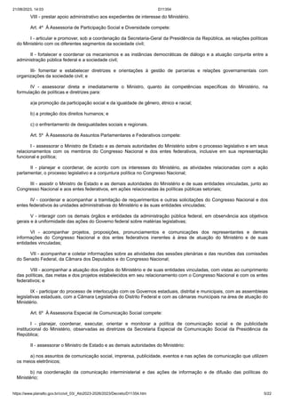 21/08/2023, 14:03 D11354
https://www.planalto.gov.br/ccivil_03/_Ato2023-2026/2023/Decreto/D11354.htm 5/22
VIII - prestar apoio administrativo aos expedientes de interesse do Ministério.
Art. 4º À Assessoria de Participação Social e Diversidade compete:
I - articular e promover, sob a coordenação da Secretaria-Geral da Presidência da República, as relações políticas
do Ministério com os diferentes segmentos da sociedade civil;
II - fortalecer e coordenar os mecanismos e as instâncias democráticas de diálogo e a atuação conjunta entre a
administração pública federal e a sociedade civil;
III- fomentar e estabelecer diretrizes e orientações à gestão de parcerias e relações governamentais com
organizações da sociedade civil; e
IV - assessorar direta e imediatamente o Ministro, quanto às competências específicas do Ministério, na
formulação de políticas e diretrizes para:
a)a promoção da participação social e da igualdade de gênero, étnico e racial;
b) a proteção dos direitos humanos; e
c) o enfrentamento de desigualdades sociais e regionais.
Art. 5º À Assessoria de Assuntos Parlamentares e Federativos compete:
I - assessorar o Ministro de Estado e as demais autoridades do Ministério sobre o processo legislativo e em seus
relacionamentos com os membros do Congresso Nacional e dos entes federativos, inclusive em sua representação
funcional e política;
II - planejar e coordenar, de acordo com os interesses do Ministério, as atividades relacionadas com a ação
parlamentar, o processo legislativo e a conjuntura política no Congresso Nacional;
III - assistir o Ministro de Estado e as demais autoridades do Ministério e de suas entidades vinculadas, junto ao
Congresso Nacional e aos entes federativos, em ações relacionadas às políticas públicas setoriais;
IV - coordenar e acompanhar a tramitação de requerimentos e outras solicitações do Congresso Nacional e dos
entes federativos às unidades administrativas do Ministério e às suas entidades vinculadas;
V - interagir com os demais órgãos e entidades da administração pública federal, em observância aos objetivos
gerais e à uniformidade das ações do Governo federal sobre matérias legislativas;
VI - acompanhar projetos, proposições, pronunciamentos e comunicações dos representantes e demais
informações do Congresso Nacional e dos entes federativos inerentes à área de atuação do Ministério e de suas
entidades vinculadas;
VII - acompanhar e coletar informações sobre as atividades das sessões plenárias e das reuniões das comissões
do Senado Federal, da Câmara dos Deputados e do Congresso Nacional;
VIII - acompanhar a atuação dos órgãos do Ministério e de suas entidades vinculadas, com vistas ao cumprimento
das políticas, das metas e dos projetos estabelecidos em seu relacionamento com o Congresso Nacional e com os entes
federativos; e
IX - participar do processo de interlocução com os Governos estaduais, distrital e municipais, com as assembleias
legislativas estaduais, com a Câmara Legislativa do Distrito Federal e com as câmaras municipais na área de atuação do
Ministério.
Art. 6º À Assessoria Especial de Comunicação Social compete:
I - planejar, coordenar, executar, orientar e monitorar a política de comunicação social e de publicidade
institucional do Ministério, observadas as diretrizes da Secretaria Especial de Comunicação Social da Presidência da
República;
II - assessorar o Ministro de Estado e as demais autoridades do Ministério:
a) nos assuntos de comunicação social, imprensa, publicidade, eventos e nas ações de comunicação que utilizem
os meios eletrônicos;
b) na coordenação da comunicação interministerial e das ações de informação e de difusão das políticas do
Ministério;
 