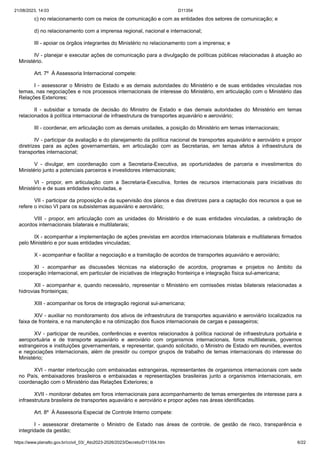 21/08/2023, 14:03 D11354
https://www.planalto.gov.br/ccivil_03/_Ato2023-2026/2023/Decreto/D11354.htm 6/22
c) no relacionamento com os meios de comunicação e com as entidades dos setores de comunicação; e
d) no relacionamento com a imprensa regional, nacional e internacional;
III - apoiar os órgãos integrantes do Ministério no relacionamento com a imprensa; e
IV - planejar e executar ações de comunicação para a divulgação de políticas públicas relacionadas à atuação ao
Ministério.
Art. 7º À Assessoria Internacional compete:
I - assessorar o Ministro de Estado e as demais autoridades do Ministério e de suas entidades vinculadas nos
temas, nas negociações e nos processos internacionais de interesse do Ministério, em articulação com o Ministério das
Relações Exteriores;
II - subsidiar a tomada de decisão do Ministro de Estado e das demais autoridades do Ministério em temas
relacionados à política internacional de infraestrutura de transportes aquaviário e aeroviário;
III - coordenar, em articulação com as demais unidades, a posição do Ministério em temas internacionais;
IV - participar da avaliação e do planejamento da política nacional de transportes aquaviário e aeroviário e propor
diretrizes para as ações governamentais, em articulação com as Secretarias, em temas afetos à infraestrutura de
transportes internacional;
V - divulgar, em coordenação com a Secretaria-Executiva, as oportunidades de parceria e investimentos do
Ministério junto a potenciais parceiros e investidores internacionais;
VI - propor, em articulação com a Secretaria-Executiva, fontes de recursos internacionais para iniciativas do
Ministério e de suas entidades vinculadas, e
VII - participar da proposição e da supervisão dos planos e das diretrizes para a captação dos recursos a que se
refere o inciso VI para os subsistemas aquaviário e aeroviário;
VIII - propor, em articulação com as unidades do Ministério e de suas entidades vinculadas, a celebração de
acordos internacionais bilaterais e multilaterais;
IX - acompanhar a implementação de ações previstas em acordos internacionais bilaterais e multilaterais firmados
pelo Ministério e por suas entidades vinculadas;
X - acompanhar e facilitar a negociação e a tramitação de acordos de transportes aquaviário e aeroviário;
XI - acompanhar as discussões técnicas na elaboração de acordos, programas e projetos no âmbito da
cooperação internacional, em particular de iniciativas de integração fronteiriça e integração física sul-americana;
XII - acompanhar e, quando necessário, representar o Ministério em comissões mistas bilaterais relacionadas a
hidrovias fronteiriças;
XIII - acompanhar os foros de integração regional sul-americana;
XIV - auxiliar no monitoramento dos ativos de infraestrutura de transportes aquaviário e aeroviário localizados na
faixa de fronteira, e na manutenção e na otimização dos fluxos internacionais de cargas e passageiros;
XV - participar de reuniões, conferências e eventos relacionados à política nacional de infraestrutura portuária e
aeroportuária e de transporte aquaviário e aeroviário com organismos internacionais, foros multilaterais, governos
estrangeiros e instituições governamentais, e representar, quando solicitado, o Ministro de Estado em reuniões, eventos
e negociações internacionais, além de presidir ou compor grupos de trabalho de temas internacionais do interesse do
Ministério;
XVI - manter interlocução com embaixadas estrangeiras, representantes de organismos internacionais com sede
no País, embaixadores brasileiros e embaixadas e representações brasileiras junto a organismos internacionais, em
coordenação com o Ministério das Relações Exteriores; e
XVII - monitorar debates em foros internacionais para acompanhamento de temas emergentes de interesse para a
infraestrutura brasileira de transportes aquaviário e aeroviário e propor ações nas áreas identificadas.
Art. 8º À Assessoria Especial de Controle Interno compete:
I - assessorar diretamente o Ministro de Estado nas áreas de controle, de gestão de risco, transparência e
integridade da gestão;
 