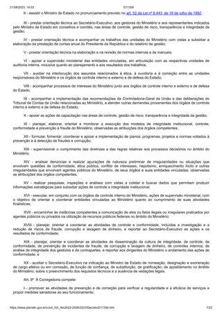 21/08/2023, 14:03 D11354
https://www.planalto.gov.br/ccivil_03/_Ato2023-2026/2023/Decreto/D11354.htm 7/22
II - assistir o Ministro de Estado no pronunciamento previsto no art. 52 da Lei nº 8.443, de 16 de julho de 1992;
III - prestar orientação técnica ao Secretário-Executivo, aos gestores do Ministério e aos representantes indicados
pelo Ministro de Estado em conselhos e comitês, nas áreas de controle, gestão de risco, transparência e integridade da
gestão;
IV - prestar orientação técnica e acompanhar os trabalhos das unidades do Ministério com vistas a subsidiar a
elaboração da prestação de contas anual do Presidente da República e do relatório de gestão;
V - prestar orientação técnica na elaboração e na revisão de normas internas e de manuais;
VI - apoiar a supervisão ministerial das entidades vinculadas, em articulação com as respectivas unidades de
auditoria interna, inclusive quanto ao planejamento e aos resultados dos trabalhos;
VII - auxiliar na interlocução dos assuntos relacionados à ética, à ouvidoria e à correição entre as unidades
responsáveis do Ministério e os órgãos de controle interno e externo e de defesa do Estado;
VIII - acompanhar processos de interesse do Ministério junto aos órgãos de controle interno e externo e de defesa
do Estado;
IX - acompanhar a implementação das recomendações da Controladoria-Geral da União e das deliberações do
Tribunal de Contas da União relacionadas ao Ministério, e atender outras demandas provenientes dos órgãos de controle
interno e externo e de defesa do Estado;
X - apoiar as ações de capacitação nas áreas de controle, gestão de risco, transparência e integridade da gestão;
XI - planejar, elaborar, orientar e monitorar a execução dos modelos de integridade institucional, controle,
conformidade e prevenção à fraude do Ministério, observadas as atribuições dos órgãos competentes;
XII - formular, fomentar, coordenar e apoiar a implementação de planos, programas, projetos e normas voltados à
prevenção e à detecção de fraudes e corrupção;
XIII - supervisionar o cumprimento das diretrizes e das regras relativas aos processos decisórios no âmbito do
Ministério;
XIV - analisar denúncias e realizar apurações de natureza preliminar de irregularidades ou situações que
envolvam questões de conformidade, ética pública, conflito de interesses, nepotismo, enriquecimento ilícito e outras
irregularidades que envolvam agentes públicos do Ministério, de seus órgãos e suas entidades vinculadas, observadas
as atribuições dos órgãos competentes;
XV - realizar pesquisas, inspeções e análises com vistas a coletar e buscar dados que permitam produzir
informações estratégicas para subsidiar ações de controle e integridade institucional;
XVI - executar, em conjunto com os órgãos de controle interno do Ministério, ações de supervisão ministerial, com
o objetivo de orientar e coordenar entidades vinculadas ao Ministério quanto ao cumprimento de suas atividades
finalísticas;
XVII - encaminhar às instâncias competentes a comunicação de atos ou fatos ilegais ou irregulares praticados por
agentes públicos ou privados na utilização de recursos públicos federais no âmbito do Ministério;
XVIII - planejar, orientar e coordenar as atividades de controle e conformidade, incluídas a investigação e a
redução de riscos de fraude, corrupção e lavagem de dinheiro, e reportar ao Secretário-Executivo as ações e os
resultados de conformidade;
XIX - planejar, orientar e coordenar as atividades de disseminação da cultura de integridade, de controle, de
conformidade, de prevenção de incidentes de fraude, de corrupção e lavagem de dinheiro, de controles internos, de
análise de integridade dos gestores e de contrapartes, e reportar aos dirigentes do Ministério o andamento das ações de
conformidade; e
XX - auxiliar o Secretário-Executivo na indicação ao Ministro de Estado de nomeação, designação e exoneração
de cargo efetivo ou em comissão, de função de confiança, de substituição, de gratificação, de apostilamento no âmbito
do Ministério, sobre o preenchimento dos requisitos técnicos e a ausência de vedações legais.
Art. 9º À Corregedoria compete:
I - promover as atividades de prevenção e de correição para verificar a regularidade e a eficácia de serviços e
propor medidas sanadoras ao seu funcionamento;
 