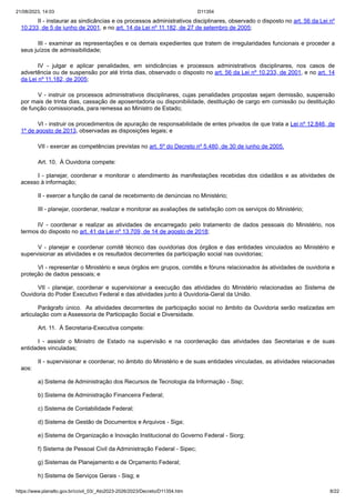 21/08/2023, 14:03 D11354
https://www.planalto.gov.br/ccivil_03/_Ato2023-2026/2023/Decreto/D11354.htm 8/22
II - instaurar as sindicâncias e os processos administrativos disciplinares, observado o disposto no art. 56 da Lei nº
10.233, de 5 de junho de 2001, e no art. 14 da Lei nº 11.182, de 27 de setembro de 2005;
III - examinar as representações e os demais expedientes que tratem de irregularidades funcionais e proceder a
seus juízos de admissibilidade;
IV - julgar e aplicar penalidades, em sindicâncias e processos administrativos disciplinares, nos casos de
advertência ou de suspensão por até trinta dias, observado o disposto no art. 56 da Lei nº 10.233, de 2001, e no art. 14
da Lei nº 11.182, de 2005;
V - instruir os processos administrativos disciplinares, cujas penalidades propostas sejam demissão, suspensão
por mais de trinta dias, cassação de aposentadoria ou disponibilidade, destituição de cargo em comissão ou destituição
de função comissionada, para remessa ao Ministro de Estado;
VI - instruir os procedimentos de apuração de responsabilidade de entes privados de que trata a Lei nº 12.846, de
1º de agosto de 2013, observadas as disposições legais; e
VII - exercer as competências previstas no art. 5º do Decreto nº 5.480, de 30 de junho de 2005.
Art. 10. À Ouvidoria compete:
I - planejar, coordenar e monitorar o atendimento às manifestações recebidas dos cidadãos e as atividades de
acesso à informação;
II - exercer a função de canal de recebimento de denúncias no Ministério;
III - planejar, coordenar, realizar e monitorar as avaliações de satisfação com os serviços do Ministério;
IV - coordenar e realizar as atividades de encarregado pelo tratamento de dados pessoais do Ministério, nos
termos do disposto no art. 41 da Lei nº 13.709, de 14 de agosto de 2018;
V - planejar e coordenar comitê técnico das ouvidorias dos órgãos e das entidades vinculados ao Ministério e
supervisionar as atividades e os resultados decorrentes da participação social nas ouvidorias;
VI - representar o Ministério e seus órgãos em grupos, comitês e fóruns relacionados às atividades de ouvidoria e
proteção de dados pessoais; e
VII - planejar, coordenar e supervisionar a execução das atividades do Ministério relacionadas ao Sistema de
Ouvidoria do Poder Executivo Federal e das atividades junto à Ouvidoria-Geral da União.
Parágrafo único. As atividades decorrentes de participação social no âmbito da Ouvidoria serão realizadas em
articulação com a Assessoria de Participação Social e Diversidade.
Art. 11. À Secretaria-Executiva compete:
I - assistir o Ministro de Estado na supervisão e na coordenação das atividades das Secretarias e de suas
entidades vinculadas;
II - supervisionar e coordenar, no âmbito do Ministério e de suas entidades vinculadas, as atividades relacionadas
aos:
a) Sistema de Administração dos Recursos de Tecnologia da Informação - Sisp;
b) Sistema de Administração Financeira Federal;
c) Sistema de Contabilidade Federal;
d) Sistema de Gestão de Documentos e Arquivos - Siga;
e) Sistema de Organização e Inovação Institucional do Governo Federal - Siorg;
f) Sistema de Pessoal Civil da Administração Federal - Sipec;
g) Sistemas de Planejamento e de Orçamento Federal;
h) Sistema de Serviços Gerais - Sisg; e
 
