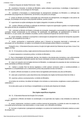 21/08/2023, 14:03 D11354
https://www.planalto.gov.br/ccivil_03/_Ato2023-2026/2023/Decreto/D11354.htm 9/22
i) Sistema Integrado de Gestão Patrimonial - Siads;
III - coordenar e fomentar, no âmbito do Ministério, ações voltadas à governança, à estratégia, à organização e
aos sistemas de gestão e de tecnologia da informação;
IV - coordenar a formulação e a implementação do planejamento estratégico do Ministério e a definição das
prioridades dos programas de investimentos, de fomento e dos planos de outorgas;
V - propor ao Ministro de Estado a aprovação dos instrumentos de planejamento, de delegação e dos planos de
outorgas, de prestação de serviços e das propostas tarifárias, quando couber;
VI - supervisionar as ações estratégicas dos órgãos colegiados vinculados ao Ministério;
VII - auxiliar o Ministro de Estado na definição de diretrizes e regras de organização e gestão e na implementação
das ações da área de competência do Ministério;
VIII - submeter ao Ministro de Estado a indicação de nomeação, designação e exoneração de cargo efetivo ou em
comissão, função comissionada ou de confiança, de substituição, de gratificação, de apostilamento no âmbito do
Ministério e, no que couber, das entidades vinculadas, ouvida a Assessoria Especial de Controle Interno;
IX - propor diretrizes, coordenar e acompanhar a estruturação do planejamento nacional de transportes aquaviário
e aeroviário, de competência da União; e
X - propor, acompanhar e implementar políticas para o fomento ao transporte intermodal e multimodal, em
articulação com as Secretarias, os órgãos e as entidades da administração pública federal e a sociedade.
Parágrafo único. A Secretaria-Executiva exerce a função de órgão setorial dos Sistemas de que trata o inciso II do
caput e do Sisp.
Art. 12. À Consultoria Jurídica, órgão setorial da Advocacia-Geral da União, compete:
I - prestar assessoria e consultoria jurídica, no âmbito do Ministério;
II - fixar a interpretação da Constituição, das leis, dos tratados e dos demais atos normativos, a ser uniformemente
seguida na área de atuação do Ministério quando não houver orientação normativa do Advogado-Geral da União;
III - atuar, em conjunto com os órgãos técnicos do Ministério, na elaboração de propostas de atos normativos que
serão submetidas ao Ministro de Estado;
IV - realizar a revisão final da técnica legislativa e emitir parecer conclusivo sobre a constitucionalidade, a
legalidade e a compatibilidade com o ordenamento jurídico das propostas de atos normativos;
V - assistir o Ministro de Estado no controle interno da legalidade administrativa dos atos do Ministério;
VI - zelar pelo cumprimento e pela observância das orientações dos órgãos da Advocacia-Geral da União; e
VII - examinar, prévia e conclusivamente, no âmbito do Ministério:
a) os textos de convênios, de editais de licitação e de contratos ou instrumentos congêneres a serem publicados e
celebrados; e
b) os atos pelos quais se reconheça a inexigibilidade ou se decida pela dispensa de licitação.
Seção II
Dos órgãos específicos singulares
Art. 13. À Secretaria Nacional de Aviação Civil compete:
I - assessorar o Ministro de Estado na coordenação e na supervisão dos órgãos e das entidades do sistema de
aviação civil;
II - propor, implementar, monitorar e avaliar a política nacional de transportes, no âmbito do setor de aviação civil,
e as ações governamentais a ela relacionadas e, no que couber, com o Ministério da Defesa;
III - formular e implementar o planejamento estratégico e os planos de investimento do Ministério relativos ao setor
de aviação civil;
 