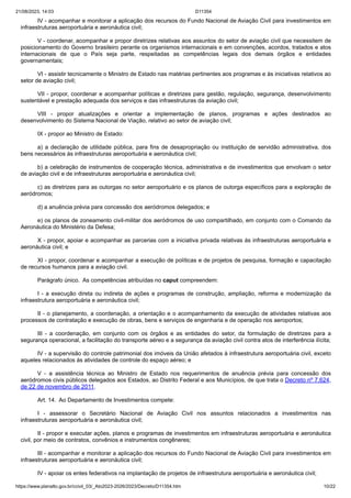 21/08/2023, 14:03 D11354
https://www.planalto.gov.br/ccivil_03/_Ato2023-2026/2023/Decreto/D11354.htm 10/22
IV - acompanhar e monitorar a aplicação dos recursos do Fundo Nacional de Aviação Civil para investimentos em
infraestruturas aeroportuária e aeronáutica civil;
V - coordenar, acompanhar e propor diretrizes relativas aos assuntos do setor de aviação civil que necessitem de
posicionamento do Governo brasileiro perante os organismos internacionais e em convenções, acordos, tratados e atos
internacionais de que o País seja parte, respeitadas as competências legais dos demais órgãos e entidades
governamentais;
VI - assistir tecnicamente o Ministro de Estado nas matérias pertinentes aos programas e às iniciativas relativos ao
setor de aviação civil;
VII - propor, coordenar e acompanhar políticas e diretrizes para gestão, regulação, segurança, desenvolvimento
sustentável e prestação adequada dos serviços e das infraestruturas da aviação civil;
VIII - propor atualizações e orientar a implementação de planos, programas e ações destinados ao
desenvolvimento do Sistema Nacional de Viação, relativo ao setor de aviação civil;
IX - propor ao Ministro de Estado:
a) a declaração de utilidade pública, para fins de desapropriação ou instituição de servidão administrativa, dos
bens necessários às infraestruturas aeroportuária e aeronáutica civil;
b) a celebração de instrumentos de cooperação técnica, administrativa e de investimentos que envolvam o setor
de aviação civil e de infraestruturas aeroportuária e aeronáutica civil;
c) as diretrizes para as outorgas no setor aeroportuário e os planos de outorga específicos para a exploração de
aeródromos;
d) a anuência prévia para concessão dos aeródromos delegados; e
e) os planos de zoneamento civil-militar dos aeródromos de uso compartilhado, em conjunto com o Comando da
Aeronáutica do Ministério da Defesa;
X - propor, apoiar e acompanhar as parcerias com a iniciativa privada relativas às infraestruturas aeroportuária e
aeronáutica civil; e
XI - propor, coordenar e acompanhar a execução de políticas e de projetos de pesquisa, formação e capacitação
de recursos humanos para a aviação civil.
Parágrafo único. As competências atribuídas no caput compreendem:
I - a execução direta ou indireta de ações e programas de construção, ampliação, reforma e modernização da
infraestrutura aeroportuária e aeronáutica civil;
II - o planejamento, a coordenação, a orientação e o acompanhamento da execução de atividades relativas aos
processos de contratação e execução de obras, bens e serviços de engenharia e de operação nos aeroportos;
III - a coordenação, em conjunto com os órgãos e as entidades do setor, da formulação de diretrizes para a
segurança operacional, a facilitação do transporte aéreo e a segurança da aviação civil contra atos de interferência ilícita;
IV - a supervisão do controle patrimonial dos imóveis da União afetados à infraestrutura aeroportuária civil, exceto
aqueles relacionados às atividades de controle do espaço aéreo; e
V - a assistência técnica ao Ministro de Estado nos requerimentos de anuência prévia para concessão dos
aeródromos civis públicos delegados aos Estados, ao Distrito Federal e aos Municípios, de que trata o Decreto nº 7.624,
de 22 de novembro de 2011.
Art. 14. Ao Departamento de Investimentos compete:
I - assessorar o Secretário Nacional de Aviação Civil nos assuntos relacionados a investimentos nas
infraestruturas aeroportuária e aeronáutica civil;
II - propor e executar ações, planos e programas de investimentos em infraestruturas aeroportuária e aeronáutica
civil, por meio de contratos, convênios e instrumentos congêneres;
III - acompanhar e monitorar a aplicação dos recursos do Fundo Nacional de Aviação Civil para investimentos em
infraestruturas aeroportuária e aeronáutica civil;
IV - apoiar os entes federativos na implantação de projetos de infraestrutura aeroportuária e aeronáutica civil;
 