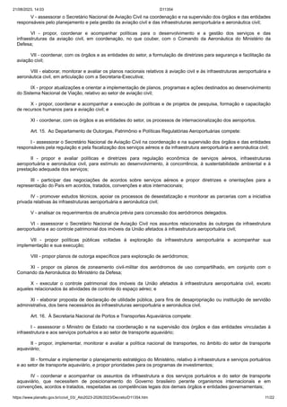 21/08/2023, 14:03 D11354
https://www.planalto.gov.br/ccivil_03/_Ato2023-2026/2023/Decreto/D11354.htm 11/22
V - assessorar o Secretário Nacional de Aviação Civil na coordenação e na supervisão dos órgãos e das entidades
responsáveis pelo planejamento e pela gestão da aviação civil e das infraestruturas aeroportuária e aeronáutica civil;
VI - propor, coordenar e acompanhar políticas para o desenvolvimento e a gestão dos serviços e das
infraestruturas da aviação civil, em coordenação, no que couber, com o Comando da Aeronáutica do Ministério da
Defesa;
VII - coordenar, com os órgãos e as entidades do setor, a formulação de diretrizes para segurança e facilitação da
aviação civil;
VIII - elaborar, monitorar e avaliar os planos nacionais relativos à aviação civil e às infraestruturas aeroportuária e
aeronáutica civil, em articulação com a Secretaria-Executiva;
IX - propor atualizações e orientar a implementação de planos, programas e ações destinados ao desenvolvimento
do Sistema Nacional de Viação, relativo ao setor de aviação civil;
X - propor, coordenar e acompanhar a execução de políticas e de projetos de pesquisa, formação e capacitação
de recursos humanos para a aviação civil; e
XI - coordenar, com os órgãos e as entidades do setor, os processos de internacionalização dos aeroportos.
Art. 15. Ao Departamento de Outorgas, Patrimônio e Políticas Regulatórias Aeroportuárias compete:
I - assessorar o Secretário Nacional de Aviação Civil na coordenação e na supervisão dos órgãos e das entidades
responsáveis pela regulação e pela fiscalização dos serviços aéreos e da infraestrutura aeroportuária e aeronáutica civil;
II - propor e avaliar políticas e diretrizes para regulação econômica de serviços aéreos, infraestruturas
aeroportuária e aeronáutica civil, para estímulo ao desenvolvimento, à concorrência, à sustentabilidade ambiental e à
prestação adequada dos serviços;
III - participar das negociações de acordos sobre serviços aéreos e propor diretrizes e orientações para a
representação do País em acordos, tratados, convenções e atos internacionais;
IV - promover estudos técnicos, apoiar os processos de desestatização e monitorar as parcerias com a iniciativa
privada relativas às infraestruturas aeroportuária e aeronáutica civil;
V - analisar os requerimentos de anuência prévia para concessão dos aeródromos delegados.
VI - assessorar o Secretário Nacional de Aviação Civil nos assuntos relacionados às outorgas da infraestrutura
aeroportuária e ao controle patrimonial dos imóveis da União afetados à infraestrutura aeroportuária civil;
VII - propor políticas públicas voltadas à exploração da infraestrutura aeroportuária e acompanhar sua
implementação e sua execução;
VIII - propor planos de outorga específicos para exploração de aeródromos;
XI - propor os planos de zoneamento civil-militar dos aeródromos de uso compartilhado, em conjunto com o
Comando da Aeronáutica do Ministério da Defesa;
X - executar o controle patrimonial dos imóveis da União afetados à infraestrutura aeroportuária civil, exceto
aqueles relacionados às atividades de controle do espaço aéreo; e
XI - elaborar proposta de declaração de utilidade pública, para fins de desapropriação ou instituição de servidão
administrativa, dos bens necessários às infraestruturas aeroportuária e aeronáutica civil.
Art. 16. À Secretaria Nacional de Portos e Transportes Aquaviários compete:
I - assessorar o Ministro de Estado na coordenação e na supervisão dos órgãos e das entidades vinculadas à
infraestrutura e aos serviços portuários e ao setor de transporte aquaviário;
II - propor, implementar, monitorar e avaliar a política nacional de transportes, no âmbito do setor de transporte
aquaviário;
III - formular e implementar o planejamento estratégico do Ministério, relativo à infraestrutura e serviços portuários
e ao setor de transporte aquaviário, e propor prioridades para os programas de investimentos;
IV - coordenar e acompanhar os assuntos da infraestrutura e dos serviços portuários e do setor de transporte
aquaviário, que necessitem de posicionamento do Governo brasileiro perante organismos internacionais e em
convenções, acordos e tratados, respeitadas as competências legais dos demais órgãos e entidades governamentais;
 