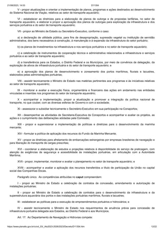 21/08/2023, 14:03 D11354
https://www.planalto.gov.br/ccivil_03/_Ato2023-2026/2023/Decreto/D11354.htm 12/22
V - propor atualizações e orientar a implementação de planos, programas e ações destinados ao desenvolvimento
do Sistema Nacional de Viação, relativos ao setor de transporte aquaviário;
VI - estabelecer as diretrizes para a elaboração de planos de outorga e de propostas tarifárias, no setor de
transporte aquaviário, e elaborar e propor a aprovação dos planos de outorgas para exploração da infraestrutura e dos
serviços portuários e do setor de transporte aquaviário;
VII - propor ao Ministro de Estado ou Secretário-Executivo, conforme o caso:
a) a declaração de utilidade pública, para fins de desapropriação, supressão vegetal ou instituição de servidão
administrativa, dos bens necessários à construção, à manutenção e à expansão da infraestrutura do setor portuário;
b) os planos de investimentos na infraestrutura e nos serviços portuários e no setor de transporte aquaviário;
c) a celebração de instrumentos de cooperação técnica e administrativa relacionados a infraestrutura e serviços
portuários e ao setor de transporte aquaviário;
d) a transferência para os Estados, o Distrito Federal e os Municípios, por meio de convênios de delegação, da
exploração de ativos de infraestrutura portuária e do setor de transporte aquaviário; e
e) a aprovação dos planos de desenvolvimento e zoneamento dos portos marítimos, fluviais e lacustres,
elaborados pelas administrações portuárias;
VIII - assistir tecnicamente o Ministro de Estado nas matérias pertinentes aos programas e às iniciativas relativas
ao setor de transporte aquaviário;
IX - monitorar e avaliar a execução física, orçamentária e financeira das ações em andamento nas entidades
vinculadas e inseridas nos programas do setor de transporte aquaviário;
X - acompanhar a implementação, propor a atualização e promover a integração da política nacional de
transporte, no que couber, com as diversas esferas de Governo e com a sociedade;
XI - assessorar e subsidiar tecnicamente o Secretário-Executivo em sua participação na Conaportos;
XII - desempenhar as atividades de Secretaria-Executiva da Conaportos e acompanhar e avaliar os projetos, as
ações e o cumprimento das deliberações adotadas pela Comissão;
XIII - propor e supervisionar a implementação de políticas e diretrizes para o desenvolvimento da marinha
mercante;
XIV - formular a política de aplicação dos recursos do Fundo da Marinha Mercante;
XV - propor as diretrizes para afretamento de embarcações estrangeiras por empresas brasileiras de navegação e
para liberação do transporte de cargas prescritas;
XVI - coordenar a elaboração de estudos e projeções relativos à disponibilidade do serviço de praticagem, com
atenção às exigências de segurança e acessibilidade às instalações portuárias, em articulação com a Autoridade
Marítima;
XVII - propor, implementar, monitorar e avaliar o planejamento no setor de transporte aquaviário; e
XVIII - acompanhar e avaliar a aplicação dos recursos transferidos a título de participação da União no capital
social das Companhias Docas.
Parágrafo único. As competências atribuídas no caput compreendem:
I - propor ao Ministro de Estado a celebração de contratos de concessão, arrendamento e autorização de
instalações portuárias;
II - propor ao Ministro de Estado a celebração de contratos para o desenvolvimento da infraestrutura e da
superestrutura aquaviária dos portos e das instalações portuárias marítimos, fluviais e lacustres;
III - estabelecer as políticas para a execução de empreendimentos portuários e hidroviários; e
IV - assistir tecnicamente o Ministro de Estado nos requerimentos de anuência prévia para concessão de
infraestrutura portuária delegada aos Estados, ao Distrito Federal e aos Municípios.
Art. 17. Ao Departamento de Navegação e Hidrovias compete:
 