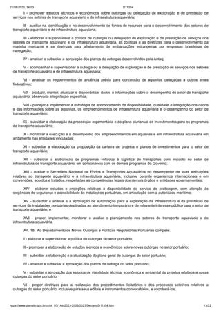 21/08/2023, 14:03 D11354
https://www.planalto.gov.br/ccivil_03/_Ato2023-2026/2023/Decreto/D11354.htm 13/22
I - promover estudos técnicos e econômicos sobre outorgas ou delegação de exploração e de prestação de
serviços nos setores de transporte aquaviário e de infraestrutura aquaviária;
II - auxiliar na identificação e no desenvolvimento de fontes de recursos para o desenvolvimento dos setores de
transporte aquaviário e de infraestrutura aquaviária;
III - elaborar e supervisionar a política de outorgas ou delegação de exploração e de prestação de serviços dos
setores de transporte aquaviário e de infraestrutura aquaviária, as políticas e as diretrizes para o desenvolvimento da
marinha mercante e as diretrizes para afretamento de embarcações estrangeiras por empresas brasileiras de
navegação;
IV - analisar e subsidiar a aprovação dos planos de outorgas desenvolvidos pela Antaq;
V - acompanhar e supervisionar a outorga ou a delegação de exploração e de prestação de serviços nos setores
de transporte aquaviário e de infraestrutura aquaviária;
VI - analisar os requerimentos de anuência prévia para concessão de aquavias delegadas a outros entes
federativos;
VII - produzir, manter, atualizar e disponibilizar dados e informações sobre o desempenho do setor de transporte
aquaviário, observada a legislação específica;
VIII - planejar e implementar a estratégia de aprimoramento de disponibilidade, qualidade e integração dos dados
e das informações sobre as aquavias, os empreendimentos de infraestrutura aquaviária e o desempenho do setor de
transporte aquaviário;
IX - subsidiar a elaboração da proposição orçamentária e do plano plurianual de investimentos para os programas
de transporte aquaviário;
X - monitorar a execução e o desempenho dos empreendimentos em aquavias e em infraestrutura aquaviária em
andamento nas entidades vinculadas;
XI - subsidiar a elaboração da proposição da carteira de projetos e planos de investimentos para o setor de
transporte aquaviário;
XII - subsidiar a elaboração de programas voltados à logística de transportes com impacto no setor de
infraestrutura de transporte aquaviário, em consonância com os demais programas do Governo;
XIII - auxiliar o Secretário Nacional de Portos e Transportes Aquaviários no desempenho de suas atribuições
relativas ao transporte aquaviário e à infraestrutura aquaviária, inclusive perante organismos internacionais e em
convenções, acordos e tratados, respeitadas as competências legais dos demais órgãos e entidades governamentais;
XIV - elaborar estudos e projeções relativos à disponibilidade do serviço de praticagem, com atenção às
exigências de segurança e acessibilidade às instalações portuárias, em articulação com a autoridade marítima;
XV - subsidiar a análise e a aprovação de autorização para a exploração da infraestrutura e da prestação de
serviços de instalações portuárias destinadas ao atendimento temporário e de relevante interesse público para o setor de
transporte aquaviário; e
XVI - propor, implementar, monitorar e avaliar o planejamento nos setores de transporte aquaviário e de
infraestrutura aquaviária.
Art. 18. Ao Departamento de Novas Outorgas e Políticas Regulatórias Portuárias compete:
I - elaborar e supervisionar a política de outorgas do setor portuário;
II - promover a elaboração de estudos técnicos e econômicos sobre novas outorgas no setor portuário;
III - subsidiar a elaboração e a atualização do plano geral de outorgas do setor portuário;
IV - analisar e subsidiar a aprovação dos planos de outorga do setor portuário;
V - subsidiar a aprovação dos estudos de viabilidade técnica, econômica e ambiental de projetos relativos a novas
outorgas do setor portuário;
VI - propor diretrizes para a realização dos procedimentos licitatórios e dos processos seletivos relativos a
outorgas do setor portuário, inclusive para seus editais e instrumentos convocatórios, e coordená-los;
 