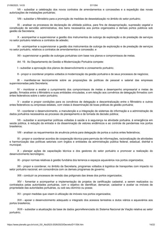 21/08/2023, 14:03 D11354
https://www.planalto.gov.br/ccivil_03/_Ato2023-2026/2023/Decreto/D11354.htm 14/22
VII - subsidiar a celebração dos novos contratos de arrendamentos e concessões e a expedição das novas
autorizações de instalações portuárias;
VIII - subsidiar o Ministério para a promoção de medidas de desestatização no âmbito do setor portuário;
IX - analisar os processos de declaração de utilidade pública, para fins de desapropriação, supressão vegetal e
constituição de servidão administrativa, dos bens necessários aos portos organizados e demais portos públicos sob
gestão da Secretaria;
X - acompanhar e supervisionar a gestão dos instrumentos de outorga de exploração e de prestação de serviços
no setor portuário relativos a contratos de adesão;
XI - acompanhar e supervisionar a gestão dos instrumentos de outorga de exploração e de prestação de serviços
no setor portuário, relativos a contratos de arrendamentos e concessão; e
XII - supervisionar a gestão de outorgas portuárias com base nos planos e compromissos de metas.
Art. 19. Ao Departamento de Gestão e Modernização Portuária compete:
I - subsidiar a aprovação dos planos de desenvolvimento e zoneamento portuário;
II - propor e coordenar projetos voltados à modernização da gestão portuária e de seus processos de negócios;
III - manifestar-se tecnicamente sobre as proposições de políticas de pessoal e salarial das empresas
supervisionadas pela Secretaria;
IV - monitorar e avaliar o cumprimento dos compromissos de metas e desempenho empresarial e metas de
gestão, firmados entre o Ministério e suas entidades vinculadas, e em relação aos convênios de delegação firmados com
entes federativos sobre o setor portuário;
V - avaliar e propor condições para os convênios de delegação e descentralização entre o Ministério e outros
entes federativos ou empresas estatais, com vistas à disseminação de boas práticas de gestão portuária;
VI - coordenar o desenvolvimento, a manutenção e a integração de sistemas de informação e a administração de
dados portuários necessários ao processo de planejamento e de tomada de decisão pública;
VII - subsidiar e acompanhar políticas voltadas à saúde e à segurança na atividade portuária, à emergência em
saúde pública, à redução da entrada e da disseminação de vetores endêmicos e ao controle de pandemias nos portos
brasileiros;
VIII - analisar os requerimentos de anuência prévia para delegação de portos a outros entes federativos;
IX - propor e coordenar acordos de cooperação técnica para permuta de informações, racionalização de atividades
e harmonização das políticas setoriais com órgãos e entidades da administração pública federal, estadual, distrital e
municipal;
X - planejar ações de capacitação técnica e dos gestores do setor portuário e promover a realização do
desenvolvimento tecnológico;
XI - propor normas relativas à gestão fundiária dos terrenos e espaços aquaviários nos portos organizados;
XII - propor e coordenar, no âmbito da Secretaria, programas voltados à logística de transportes com impacto no
setor portuário nacional, em consonância com os demais programas de governo;
XIII - conduzir os processos de revisão das poligonais das áreas dos portos organizados;
XIV - fomentar e acompanhar a implementação de projetos de certificação cadastral, a serem realizados ou
contratados pelas autoridades portuárias, com o objetivo de identificar, demarcar, cadastrar e avaliar os imóveis de
propriedade das autoridades portuárias, ou sob seu domínio ou posse;
XV - propor medidas que visem à utilização de imóveis nos portos organizados;
XVI - apoiar o desenvolvimento adequado e integrado dos acessos terrestres e dutos viários e aquaviários aos
portos brasileiros;
XVII - subsidiar a atualização da base de dados georreferenciada do Sistema Nacional de Viação relativa ao setor
portuário;
 