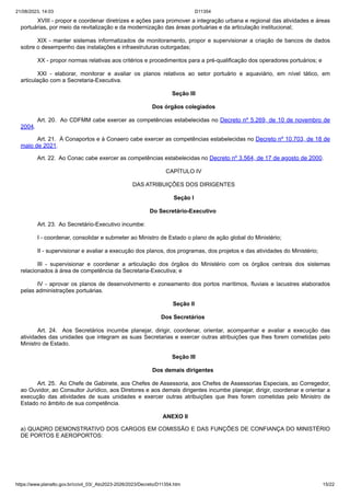 21/08/2023, 14:03 D11354
https://www.planalto.gov.br/ccivil_03/_Ato2023-2026/2023/Decreto/D11354.htm 15/22
XVIII - propor e coordenar diretrizes e ações para promover a integração urbana e regional das atividades e áreas
portuárias, por meio da revitalização e da modernização das áreas portuárias e da articulação institucional;
XIX - manter sistemas informatizados de monitoramento, propor e supervisionar a criação de bancos de dados
sobre o desempenho das instalações e infraestruturas outorgadas;
XX - propor normas relativas aos critérios e procedimentos para a pré-qualificação dos operadores portuários; e
XXI - elaborar, monitorar e avaliar os planos relativos ao setor portuário e aquaviário, em nível tático, em
articulação com a Secretaria-Executiva.
Seção III
Dos órgãos colegiados
Art. 20. Ao CDFMM cabe exercer as competências estabelecidas no Decreto nº 5.269, de 10 de novembro de
2004.
Art. 21. À Conaportos e à Conaero cabe exercer as competências estabelecidas no Decreto nº 10.703, de 18 de
maio de 2021.
Art. 22. Ao Conac cabe exercer as competências estabelecidas no Decreto nº 3.564, de 17 de agosto de 2000.
CAPÍTULO IV
DAS ATRIBUIÇÕES DOS DIRIGENTES
Seção I
Do Secretário-Executivo
Art. 23. Ao Secretário-Executivo incumbe:
I - coordenar, consolidar e submeter ao Ministro de Estado o plano de ação global do Ministério;
II - supervisionar e avaliar a execução dos planos, dos programas, dos projetos e das atividades do Ministério;
III - supervisionar e coordenar a articulação dos órgãos do Ministério com os órgãos centrais dos sistemas
relacionados à área de competência da Secretaria-Executiva; e
IV - aprovar os planos de desenvolvimento e zoneamento dos portos marítimos, fluviais e lacustres elaborados
pelas administrações portuárias.
Seção II
Dos Secretários
Art. 24. Aos Secretários incumbe planejar, dirigir, coordenar, orientar, acompanhar e avaliar a execução das
atividades das unidades que integram as suas Secretarias e exercer outras atribuições que lhes forem cometidas pelo
Ministro de Estado.
Seção III
Dos demais dirigentes
Art. 25. Ao Chefe de Gabinete, aos Chefes de Assessoria, aos Chefes de Assessorias Especiais, ao Corregedor,
ao Ouvidor, ao Consultor Jurídico, aos Diretores e aos demais dirigentes incumbe planejar, dirigir, coordenar e orientar a
execução das atividades de suas unidades e exercer outras atribuições que lhes forem cometidas pelo Ministro de
Estado no âmbito de sua competência.
ANEXO II
a) QUADRO DEMONSTRATIVO DOS CARGOS EM COMISSÃO E DAS FUNÇÕES DE CONFIANÇA DO MINISTÉRIO
DE PORTOS E AEROPORTOS:
 