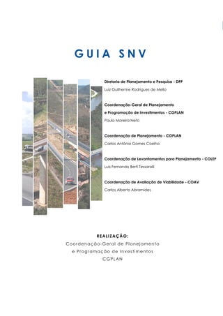 G U I A S N V
REALIZAÇÃO:
Coordenação-Geral de Planejamento
e Programação de Investimentos
CGPLAN
Diretoria de Planejamento e Pesquisa - DPP
Luiz Guilherme Rodrigues de Mello
Coordenação-Geral de Planejamento
e Programação de Investimentos - CGPLAN
Paulo Moreira Neto
Coordenação de Planejamento - COPLAN
Carlos Antônio Gomes Coelho
Coordenação de Levantamentos para Planejamento - COLEP
Luis Fernando Berti Tessarolli
Coordenação de Avaliação de Viabilidade - COAV
Carlos Alberto Abramides
 