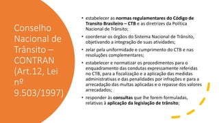 Conselho
Nacional de
Trânsito –
CONTRAN
(Art.12, Lei
nº
9.503/1997)
• estabelecer as normas regulamentares do Código de
Transito Brasileiro – CTB e as diretrizes da Política
Nacional de Trânsito;
• coordenar os órgãos do Sistema Nacional de Trânsito,
objetivando a integração de suas atividades;
• zelar pela uniformidade e cumprimento do CTB e nas
resoluções complementares;
• estabelecer e normatizar os procedimentos para o
enquadramento das condutas expressamente referidas
no CTB, para a fiscalização e a aplicação das medidas
administrativas e das penalidades por infrações e para a
arrecadação das multas aplicadas e o repasse dos valores
arrecadados;
• responder às consultas que lhe forem formuladas,
relativas à aplicação da legislação de trânsito;
 