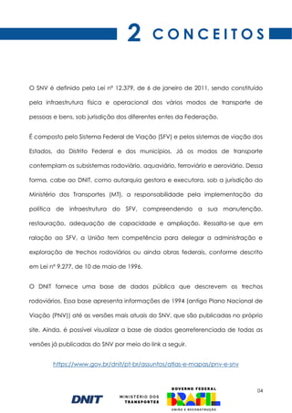04
O SNV é definido pela Lei nº 12.379, de 6 de janeiro de 2011, sendo constituído
pela infraestrutura física e operacional dos vários modos de transporte de
pessoas e bens, sob jurisdição dos diferentes entes da Federação.
É composto pelo Sistema Federal de Viação (SFV) e pelos sistemas de viação dos
Estados, do Distrito Federal e dos municípios. Já os modos de transporte
contemplam os subsistemas rodoviário, aquaviário, ferroviário e aeroviário. Dessa
forma, cabe ao DNIT, como autarquia gestora e executora, sob a jurisdição do
Ministério dos Transportes (MT), a responsabilidade pela implementação da
política de infraestrutura do SFV, compreendendo a sua manutenção,
restauração, adequação de capacidade e ampliação. Ressalta-se que em
ralação ao SFV, a União tem competência para delegar a administração e
exploração de trechos rodoviários ou ainda obras federais, conforme descrito
em Lei nº 9.277, de 10 de maio de 1996.
O DNIT fornece uma base de dados pública que descrevem os trechos
rodoviários. Essa base apresenta informações de 1994 (antigo Plano Nacional de
Viação (PNV)) até as versões mais atuais do SNV, que são publicadas no próprio
site. Ainda, é possível visualizar a base de dados georreferenciada de todas as
versões já publicadas do SNV por meio do link a seguir.
https://www.gov.br/dnit/pt-br/assuntos/atlas-e-mapas/pnv-e-snv
C O N C E I T O S
2
 