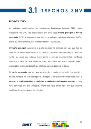 06
TIPO DE TRECHO
As rodovias pertencentes ao Subsistema Rodoviário Federal (SRF), parte
integrante do SNV, são classificadas em dois tipos: trecho principal e trecho
acessório. O SRF é composto por todas as rodovias administradas pela União,
direta ou indiretamente, nos termos da Lei n° 12.379/2011.
O trecho principal representa a parte da rodovia definida em Lei, que liga as
duas localidades especificadas na relação descritiva de sua criação. Inclui-se
neste, as faixas da rodovia, bem como eventuais acostamentos, canteiros
divisórios, Obras de Arte Especial (OAE) ou Obras de Arte Corrente (OAC),
interseções e demais dispositivos relativos ao eixo daquela rodovia.
O trecho acessório, por sua vez, representa a parte da rodovia que auxilia o
trecho principal na sua operação e utilização. São tipos de trechos acessórios: o
acesso, o anel rodoviário, o contorno, a variante e a travessia urbana, a qual
não pertence ao eixo principal. Informa-se que cada tipo tem sua própria
codificação e suas regras de criação.
T R E C H O S S N V
3.1
 