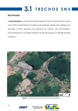 07
Eixo Principal
O eixo principal de uma rodovia federal fragmenta-se em subtrechos de acordo
com critérios administrativos (mudanças na jurisdição), operacionais (tráfego, por
exemplo) e físicos (situação da superfície da rodovia: não pavimentada,
pavimentada etc.). O código indicativo do tipo de rodovia é a letra B, ilustrado
na Figura 1.
Figura 1 – Exemplos de Eixos Principais de rodovias federais.
T R E C H O S S N V
3.1
 