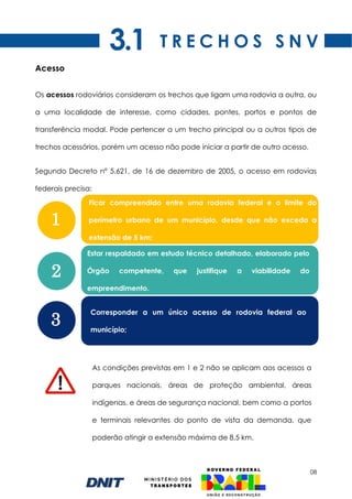 08
Acesso
Os acessos rodoviários consideram os trechos que ligam uma rodovia a outra, ou
a uma localidade de interesse, como cidades, pontes, portos e pontos de
transferência modal. Pode pertencer a um trecho principal ou a outros tipos de
trechos acessórios, porém um acesso não pode iniciar a partir de outro acesso.
Segundo Decreto n° 5.621, de 16 de dezembro de 2005, o acesso em rodovias
federais precisa:
T R E C H O S S N V
Ficar compreendido entre uma rodovia federal e o limite do
perímetro urbano de um município, desde que não exceda a
extensão de 5 km;
As condições previstas em 1 e 2 não se aplicam aos acessos a
parques nacionais, áreas de proteção ambiental, áreas
indígenas, e áreas de segurança nacional, bem como a portos
e terminais relevantes do ponto de vista da demanda, que
poderão atingir a extensão máxima de 8,5 km.
1
2
3
3.1
Estar respaldado em estudo técnico detalhado, elaborado pelo
Órgão competente, que justifique a viabilidade do
empreendimento.
Corresponder a um único acesso de rodovia federal ao
município;
 