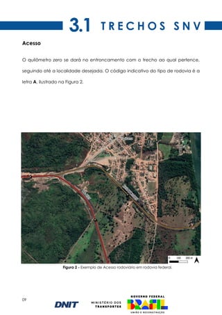 09
Figura 2 - Exemplo de Acesso rodoviário em rodovia federal.
Acesso
O quilômetro zero se dará no entroncamento com o trecho ao qual pertence,
seguindo até a localidade desejada. O código indicativo do tipo de rodovia é a
letra A, ilustrado na Figura 2.
T R E C H O S S N V
3.1
 