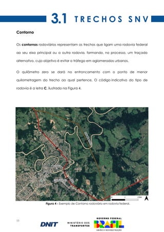 11
Contorno
Os contornos rodoviários representam os trechos que ligam uma rodovia federal
ao seu eixo principal ou a outra rodovia, formando, no processo, um traçado
alternativo, cujo objetivo é evitar o tráfego em aglomerados urbanos.
O quilômetro zero se dará no entroncamento com o ponto de menor
quilometragem do trecho ao qual pertence. O código indicativo do tipo de
rodovia é a letra C, ilustrado na Figura 4.
Figura 4 - Exemplo de Contorno rodoviário em rodovia federal.
T R E C H O S S N V
3.1
 