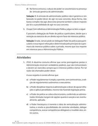 Deveres e Poderes administrativos

                    d)	 Na forma omissiva, o abuso de poder se caracterizará na presença
                        de  omissão genérica do administrador.

               	    Solução: D. A omissão do administrador público não é genérica e sim
                    baseada no poder-dever de agir no caso concreto, dessa forma, não
                    basta o simples não agir, deve estar presente também o dever imposto
                    por lei e a possibilidade de agir no caso concreto.

               3.	 (Cespe) Com referência à Administração Pública, julgue os itens a seguir.

               	    É possível a delegação do Poder de polícia a particulares, desde que a
                    restrição ao exercício de um direito seja em favor do interesse público.

               	    Solução: Errada. Jamais pode ser delegado Poder de polícia para parti-
                    culares e essa regra é reforçada e determinada pelo princípio da supre-
                    macia do interesse público sobre o privado, mesmo que isso importe
                    em interesse para a Administração Pública.



     Atividades
               1.	 (FGV) A doutrina costuma afirmar que certas prerrogativas postas à
                   Administração encerram verdadeiros poderes, que são irrenunciáveis
                   e devem ser exercidos sempre que o interesse público clamar. Por tal
                   razão são chamados poder-dever.

               	    A esse respeito é correto afirmar que:

                    a)	 o Poder regulamentar é amplo, e permite, sem controvérsias, a edi-
                        ção de regulamentos autônomos e executórios.

                    b)	 o Poder disciplinar importa à administração o dever de apurar infra-
                        ções e aplicar penalidades, mesmo não havendo legislação prévia.

                    c)	 o Poder de polícia se coloca discricionário, conferindo ao adminis-
                        trador ilimitada margem de opções quanto à sanção a ser, eventu-
                        almente, aplicada.

                    d)	 o Poder hierárquico é inerente à ideia de verticalização adminis-
                        trativa, e revela as possibilidades de controlar atividades, delegar
                        competência, avocar competências delegáveis e invalidar atos, en-
                        tre outros.


     102
Este material é parte integrante do acervo do IESDE BRASIL S.A., mais informações www.iesde.com.br
 